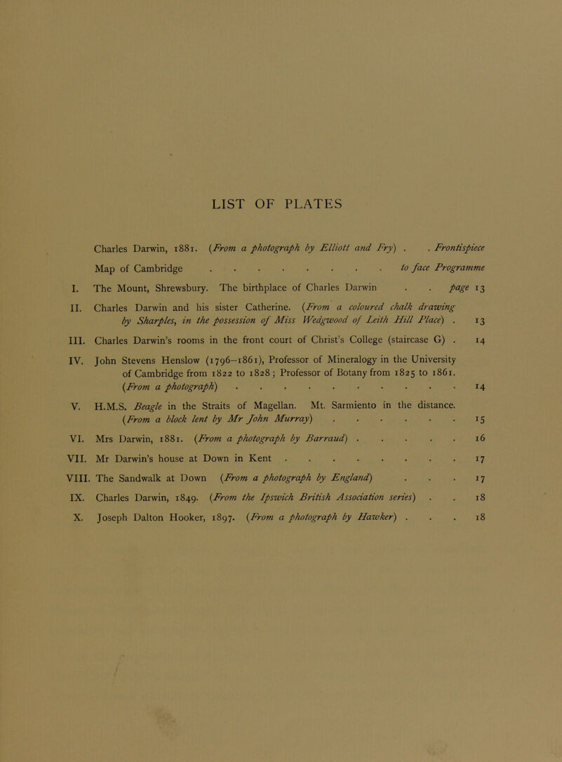 LIST OF PLATES Charles Darwin, i88i. {From a photograph by Elliott and Fry) . . Frontispiece Map of Cambridge to face Programme I. The Mount, Shrewsbury. The birthplace of Charles Darwin . . page 13 II. Charles Darwin and his sister Catherine. {From a coloured chalk drawing by Sharpies, in the possession of Miss Wedgwood of Leith Hill Place) . 13 III. Charles Darwin’s rooms in the front court of Christ’s College (staircase G) . 14 IV. John Stevens Henslow (1796-1861), Professor of Mineralogy in the University of Cambridge from 1822 to 1828; Professor of Botany from 1825 to 1861. {From a photograph) .......... 14 V. H.M.S. Beagle in the Straits of Magellan. Mt. Sarmiento in the distance. {From a block lent by Mr John Murray) 15 VI. Mrs Darwin, 1881. {From a photograph by Barraud) 16 VII. Mr Darwin’s house at Down in Kent 17 VIII. The Sandwalk at Down {From a photograph by England) . . . 17 IX. Charles Darwin, 1849. {From the Ipswich British Association series) . . 18