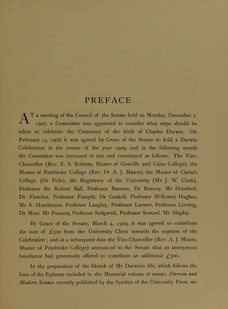 PREFACE A T a meeting of the Council of the Senate held on Monday, December 2, ^ 1907, a Committee was appointed to consider what steps should be taken to celebrate the Centenary of the birth of Charles Darwin. On February 13, 1908, it was agreed by Grace of the Senate to hold a Darwin Celebration in the course of the year 1909, and in the following month the Committee was increased in size and constituted as follows: The Vice- Chancellor (Rev. E. S. Roberts, Master of Gonville and Caius College), the Master of Pembroke College (Rev. Dr A. J. Mason), the Master of Christ’s College (Dr Peile), the Registrary of the University (Mr J. W. Clark), Professor Sir Robert Ball, Professor Bateson, Dr Bonney, Mr Durnford, Dr Fletcher, Professor Forsyth, Dr Gaskell, Professor M®Kenny Hughes, Mr A. Hutchinson, Professor Langley, Professor Larmor, Professor Liveing, Dr Marr, Mr Punnett, Professor Sedgwick, Professor Seward, Mr Shipley. By Grace of the Senate, March 4, 1909, it was agreed to contribute the sum of ;i^500 from the University Chest towards the expense of the Celebration ; and at a subsequent date the Vice-Chancellor (Rev. A. J. Mason, Master of Pembroke College) announced to the Senate that an anonymous benefactor had generously offered to contribute an additional ;,^500. In the preparation of the Sketch of Mr Darwin’s life, which follows the lines of the Epitome included in the Memorial volume of essays, Darwin and Modern Science, recently published by the Syndics of the University Press, we