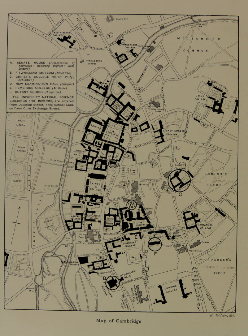 /WCSTMINSTE COLLEGE^ A ifXCOALENE^ (idLLEGE 'fiatrmi PYTHAGORAS SCHOOL A. SENATE HOUSE (Presentation oj Addresses; Honorary Degrees; Reae Lecture) B. FITZWILLIAM MUSEUM (Reception) C. CHRISTS COLLEGE (Garden Party; Exhibition) D. NEW EXAMINATION HALL (Banquet) E. PEMBROKE COLLEGE (At Home) F. BOTANY SCHOOL (Enquiries) The UNIVERSITY NATURAL SCIENCE BUILDINGS (THE MUSEUMS) are entered from Downing Street, Free School Lane or from Corn Exchange Street. JESUS^ COLLEGE 9M fniSJTY garden SjONEY SUSSEX! k . COLLEGE I TRI'*’'''' OLxns CARDEN CHRIST*’ CQLLEGS king's garden I ''INCs ’ ® I COLLEGE, KifiQS A«io«E .HaSohiC 'CATHAfUNe'Si -■colUgc I •ApUCGE! I COilPUt ICHNisrt |9>Cucf I .COLLEGE UhivTi Pttess I .j^iBBOKE COLLEGE TMtATMC Anattfr'f' Settatt, PoijCt STATIQtl kiTTCC «V /lOGicA Museui iltHBOUStYo' PIECE E. Wilson, del. Map of Cambridge