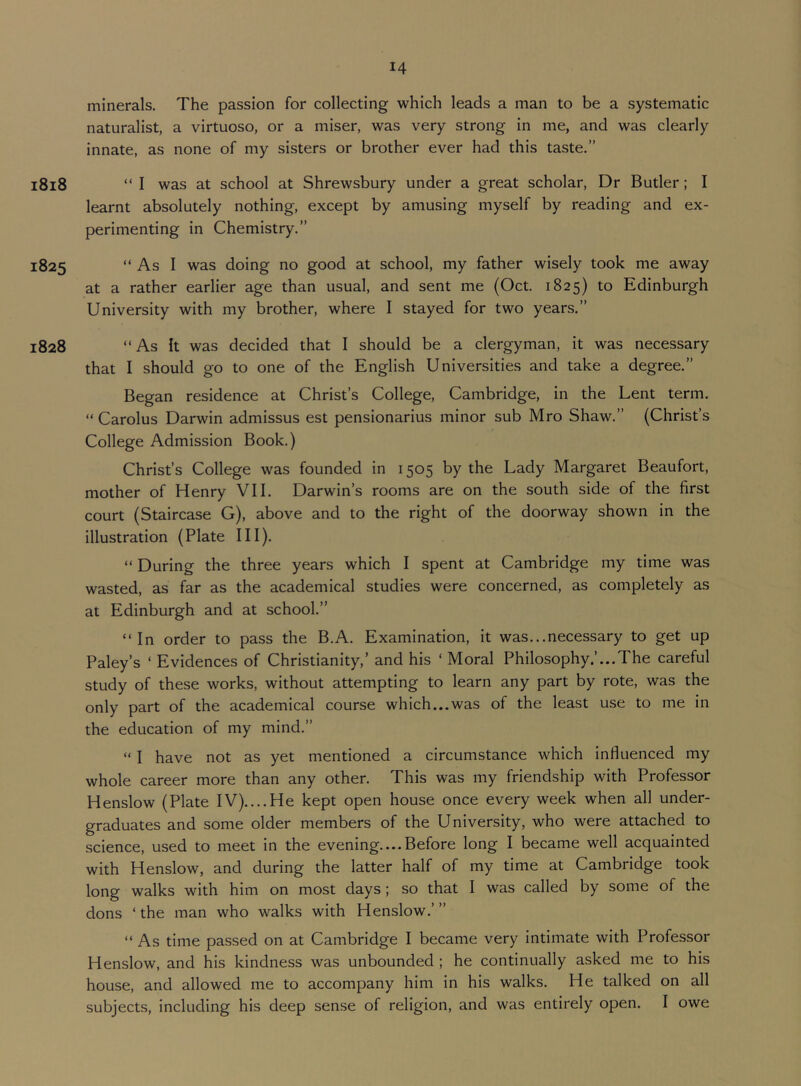 14 minerals. The passion for collecting which leads a man to be a systematic naturalist, a virtuoso, or a miser, was very strong in me, and was clearly innate, as none of my sisters or brother ever had this taste.” i8i8 “ I was at school at Shrewsbury under a great scholar. Dr Butler; I learnt absolutely nothing, except by amusing myself by reading and ex- perimenting in Chemistry.” 1825 “ As I was doing no good at school, my father wisely took me away at a rather earlier age than usual, and sent me (Oct. 1825) to Edinburgh University with my brother, where I stayed for two years.” 1828 “As it was decided that I should be a clergyman, it was necessary that I should go to one of the English Universities and take a degree.” Began residence at Christ’s College, Cambridge, in the Lent term. “ Carolus Darwin admissus est pensionarius minor sub Mro Shaw.” (Christ’s College Admission Book.) Christ’s College was founded in 1505 by the Lady Margaret Beaufort, mother of Henry VII. Darwin’s rooms are on the south side of the first court (Staircase G), above and to the right of the doorway shown in the illustration (Plate III). “ During the three years which I spent at Cambridge my time was wasted, as far as the academical studies were concerned, as completely as at Edinburgh and at school.” “In order to pass the B.A. Examination, it was...necessary to get up Paley’s ‘ Evidences of Christianity,’ and his ‘ Moral Philosophy .’...The careful study of these works, without attempting to learn any part by rote, was the only part of the academical course which...was of the least use to me in the education of my mind.” “ I have not as yet mentioned a circumstance which influenced my whole career more than any other. This was my friendship with Professor Henslow (Plate IV)....He kept open house once every week when all under- graduates and some older members of the University, who were attached to science, used to meet in the evening—Before long I became well acquainted with Henslow, and during the latter half of my time at Cambridge took long walks with him on most days; so that I was called by some of the dons ‘ the man who walks with Henslow.’ ” “ As time passed on at Cambridge I became very intimate with Professor Henslow, and his kindness was unbounded; he continually asked me to his house, and allowed me to accompany him in his walks. He talked on all