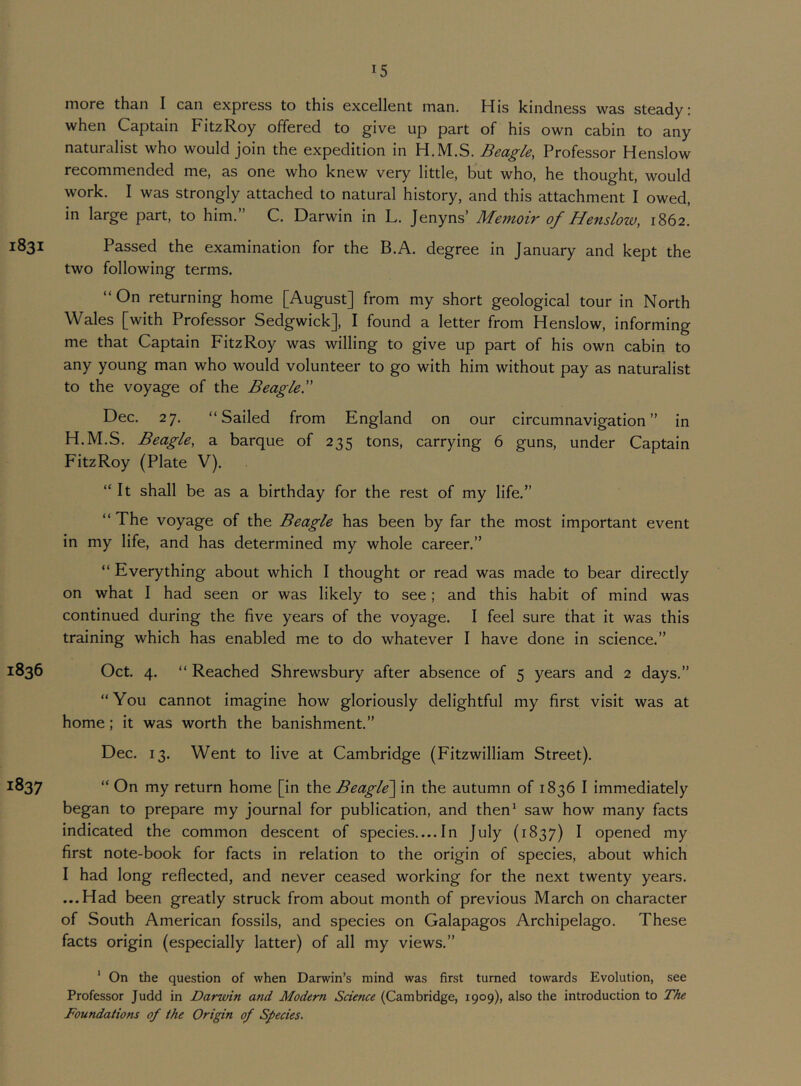 more than I can express to this excellent man. His kindness was steady: when Captain FitzRoy offered to give up part of his own cabin to any naturalist who would join the expedition in H.M.S. Beagle, Professor Henslow recommended me, as one who knew very little, but who, he thought, would work. I was strongly attached to natural history, and this attachment I owed, in large part, to him. C. Darwin in L. Jenyns’ Memoir of Henslow, 1862. 1831 Passed the examination for the B.A. degree in January and kept the two following terms. “ On returning home [August] from my short geological tour in North Wales [with Professor Sedgwick], I found a letter from Henslow, informing me that Captain FitzRoy was willing to give up part of his own cabin to any young man who would volunteer to go with him without pay as naturalist to the voyage of the Beagle I' Dec. 27. “Sailed from England on our circumnavigation” in H.M.S. Beagle, a barque of 235 tons, carrying 6 guns, under Captain FitzRoy (Plate V). “It shall be as a birthday for the rest of my life.” “ The voyage of the Beagle has been by far the most important event in my life, and has determined my whole career.” “ Everything about which I thought or read was made to bear directly on what I had seen or was likely to see; and this habit of mind was continued during the five years of the voyage. I feel sure that it was this training which has enabled me to do whatever I have done in science.” 1836 Oct. 4. “ Reached Shrewsbury after absence of 5 years and 2 days.” “You cannot imagine how gloriously delightful my first visit was at home; it was worth the banishment.” Dec. 13. Went to live at Cambridge (Fitzwilliam Street). 1837 “ On my return home [in the Beagle^ in the autumn of 1836 I immediately began to prepare my journal for publication, and then' saw how many facts indicated the common descent of species.... In July (1837) I opened my first note-book for facts in relation to the origin of species, about which I had long reflected, and never ceased working for the next twenty years. ...Had been greatly struck from about month of previous March on character of South American fossils, and species on Galapagos Archipelago. These facts origin (especially latter) of all my views.” ' On the question of when Darwin’s mind was first turned towards Evolution, see Professor Judd in Darwin and Modem Science (Cambridge, 1909), also the introduction to The Foundations of the Origin of Species,