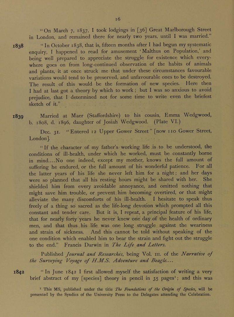 “On March 7, 1837, I took lodgings in [36] Great Marlborough Street in London, and remained there for nearly two years, until I was married.” 1838 “ In October 1838, that is, fifteen months after I had begun my systematic enquiry, I happened to read for amusement ‘ Malthus on Population,’ and being well prepared to appreciate the struggle for existence which every- where goes on from long-continued observation of the habits of animals and plants, it at once struck me that under these circumstances favourable variations would tend to be preserved, and unfavourable ones to be destroyed. The result of this would be the formation of new species. Here then I had at last got a theory by which to work ; but I was so anxious to avoid prejudice, that I determined not for some time to write even the briefest sketch of it.” 1839 Married at Maer (Staffordshire) to his cousin, Emma Wedgwood, b. 1808, d. 1896, daughter of Josiah Wedgwood. (Plate VI.) Dec. 31. “Entered 12 Upper Gower Street” [now no Gower Street, London]. “If the character of my father’s working life is to be understood, the conditions of ill-health, under which he worked, must be constantly borne in mind....No one indeed, except my mother, knows the full amount of suffering he endured, or the full amount of his wonderful patience. For all the latter years of his life she never left him for a night; and her days were so planned that all his resting hours might be shared with her. She shielded him from every avoidable annoyance, and omitted nothing that might save him trouble, or prevent him becoming overtired, or that might alleviate the many discomforts of his ill-health. I hesitate to speak thus freely of a thing so sacred as the life-long devotion which prompted all this constant and tender care. But it is, I repeat, a principal feature of his life, that for nearly forty years he never knew one day of the health of ordinary men, and that thus his life was one long struggle against the weariness and strain of sickness. And this cannot be told without speaking of the one condition which enabled him to bear the strain and fight out the struggle to the end.” Francis Darwin in The Life and Letters. Published Journal and Researches, being Vol. iii. of the Narrative of the Surveying Voyage of H.M.S. Adventure and Beagle— 1842 “ In June 1842 I first allowed myself the satisfaction of writing a very brief abstract of my [species] theory in pencil in 35 pagesL' and this was ^ This MS, published under the title The Foundations of the Origin of Species, will be presented by the Syndics of the University Press to the Delegates attending the Celebration.