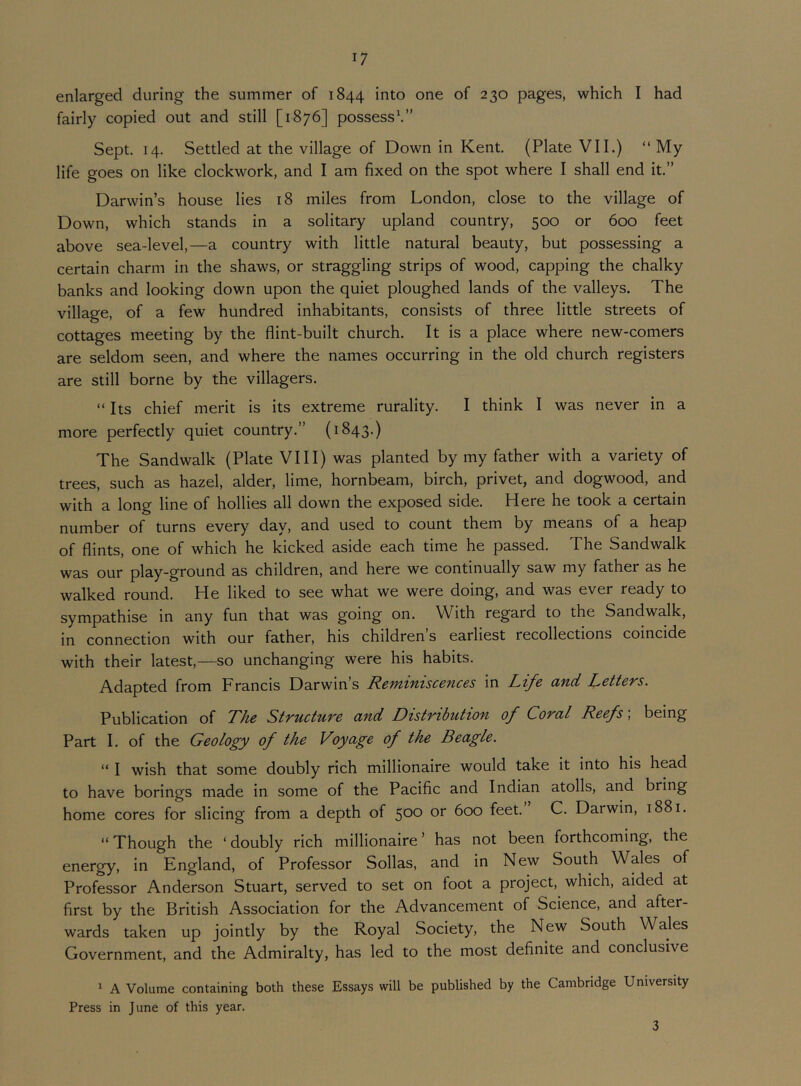 enlarged during the summer of 1844 into one of 230 pages, which I had fairly copied out and still [1876] possess\” Sept, 14. Settled at the village of Down in Kent. (Plate VII.) “ My life goes on like clockwork, and I am fixed on the spot where I shall end it.” Darwin’s house lies 18 miles from London, close to the village of Down, which stands in a solitary upland country, 500 or 600 feet above sea-level,—a country with little natural beauty, but possessing a certain charm in the shaws, or straggling strips of wood, capping the chalky banks and looking down upon the quiet ploughed lands of the valleys. The village, of a few hundred inhabitants, consists of three little streets of cottages meeting by the flint-built church. It is a place where new-comers are seldom seen, and where the names occurring in the old church registers are still borne by the villagers. “ Its chief merit is its extreme rurality. I think I was never in a more perfectly quiet country.” (1843.) The Sandwalk (Plate VIII) was planted by my father with a variety of trees, such as hazel, alder, lime, hornbeam, birch, privet, and dogwood, and with a long line of hollies all down the exposed side. Here he took a certain number of turns every day, and used to count them by means of a heap of flints, one of which he kicked aside each time he passed. The Sandwalk was our play-ground as children, and here we continually saw my father as he walked round. He liked to see what we were doing, and was ever ready to sympathise in any fun that was going on. With regard to the Sandwalk, in connection with our father, his children s earliest recollections coincide with their latest,—so unchanging were his habits. Adapted from Francis Darwin’s Reminiscences in Life and Letters. Publication of The Structure and Distribution of Coral Reefs; being Part I. of the Geology of the Voyage of the Beagle. “ I wish that some doubly rich millionaire would take it into his head to have borings made in some of the Pacific and Indian atolls, and bring home cores for slicing from a depth of 500 or 600 feet. C. Darwin, 1881. “ Though the ‘ doubly rich millionaire ’ has not been forthcoming, the energy, in England, of Professor Sollas, and in New South Wales of Professor Anderson Stuart, served to set on foot a project, which, aided at first by the British Association for the Advancement of Science, and after- wards taken up jointly by the Royal Society, the New South Wales Government, and the Admiralty, has led to the most definite and conclusive ^ A Volume containing both these Essays will be published by the Cambridge University Press in June of this year. 3