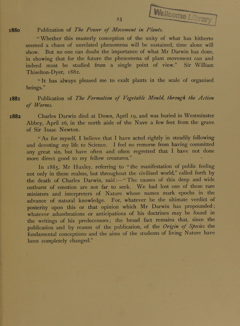 i88o 1881 1882 Publication of The Power of Movement in Plants. “ Whether this masterly conception of the unity of what has hitherto seemed a chaos of unrelated phenomena will be sustained, time alone will show. But no one can doubt the importance of what Mr Darwin has done, in showing that for the future the phenomena of plant movement can and indeed must be studied from a single point of view.” Sir William Thiselton-Dyer, 1882. “It has always pleased me to exalt plants in the scale of organised beings.” Publication of The Formation of Vegetable Mould, through the Action of Worms. Charles Darwin died at Down, April 19, and was buried in Westminster Abbey, April 26, in the north aisle of the Nave a few feet from the grave of Sir Isaac Newton. “ As for myself, I believe that I have acted rightly in steadily following and devoting my life to Science. I feel no remorse from having committed any great sin, but have often and often regretted that I have not done more direct good to my fellow creatures.” In 1885, Mr Huxley, referring to “the manifestation of public feeling not only in these realms, but throughout the civilised world,” called forth by the death of Charles Darwin, said:—“The causes of this deep and wide outburst of emotion are not far to seek. We had lost one of these rare ministers and interpreters of Nature whose names mark epochs in the advance of natural knowledge. For, whatever be the ultimate verdict of posterity upon this or that opinion which Mr Darwin has propounded; whatever adumbrations or anticipations of his doctrines may be found in the writings of his predecessors; the broad fact remains that, since the publication and by reason of the publication, of the Origin of Species the fundamental conceptions and the aims of the students of living Nature have been completely changed.”
