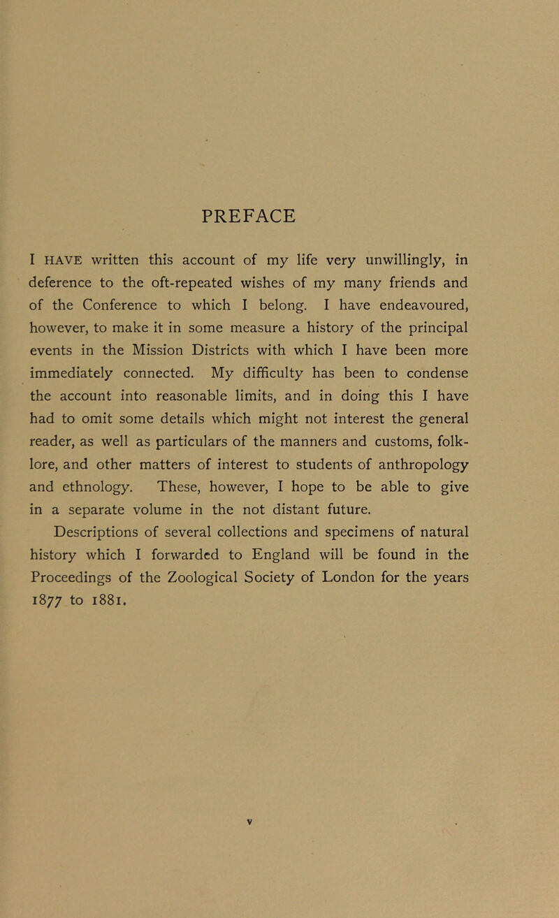 PREFACE I HAVE written this account of my life very unwillingly, in deference to the oft-repeated wishes of my many friends and of the Conference to which I belong. I have endeavoured, however, to make it in some measure a history of the principal events in the Mission Districts with which I have been more immediately connected. My difficulty has been to condense the account into reasonable limits, and in doing this I have had to omit some details which might not interest the general reader, as well as particulars of the manners and customs, folk- lore, and other matters of interest to students of anthropology and ethnology. These, however, I hope to be able to give in a separate volume in the not distant future. Descriptions of several collections and specimens of natural history which I forwarded to England will be found in the Proceedings of the Zoological Society of London for the years 1877 to 1881.