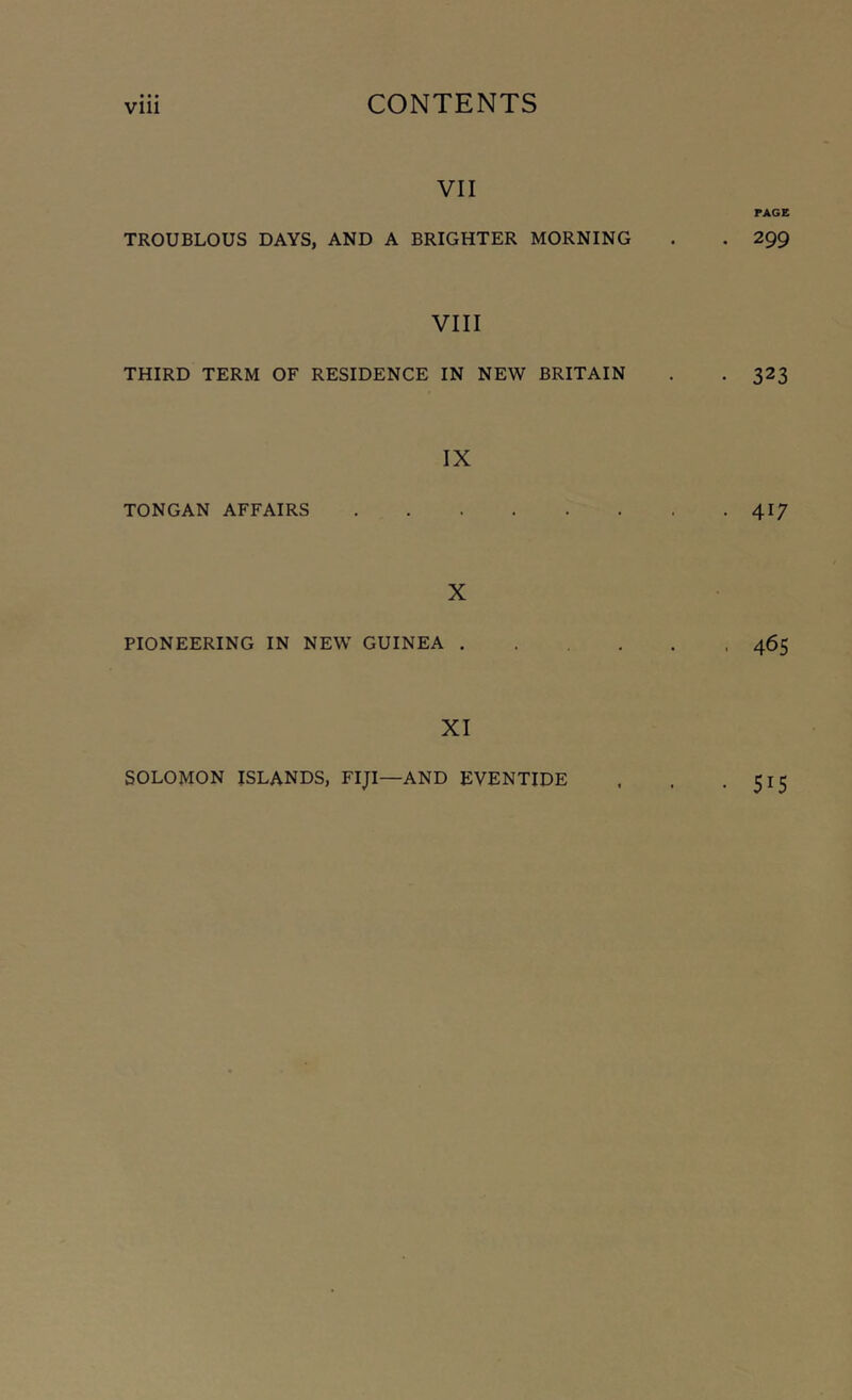 VII TROUBLOUS DAYS, AND A BRIGHTER MORNING VIII THIRD TERM OF RESIDENCE IN NEW BRITAIN IX TONGAN AFFAIRS X PIONEERING IN NEW GUINEA . XI PAGE . 299 323 417 46s SOLOMON ISLANDS, FIJI—AND EVENTIDE 515