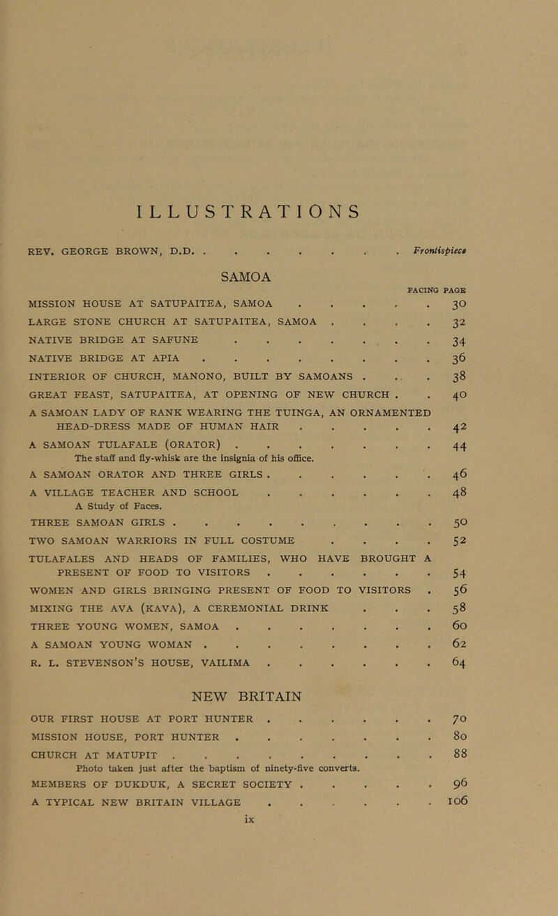 ILLUSTRATIONS REV. GEORGE BROWN, D.D. . Froniispiec* SAMOA MISSION HOUSE AT SATUPAITEA, SAMOA LARGE STONE CHURCH AT SATUPAITEA, SAMOA . NATIVE BRIDGE AT SAFUNE .... NATIVE BRIDGE AT APIA ..... INTERIOR OF CHURCH, MANONO, BUILT BY SAMOANS GREAT FEAST, SATUPAITEA, AT OPENING OF NEW CHURCH . A SAMOAN LADY OF RANK WEARING THE TUINGA, AN ORNAMENTED HEAD-DRESS MADE OF HUMAN HAIR A SAMOAN TULAFALE (ORATOR) .... The staff and fly-whisk are the insignia of his oflSce. A SAMOAN ORATOR AND THREE GIRLS. A VILLAGE TEACHER AND SCHOOL A Study of Faces. FACING PAGE 30 32 34 36 38 40 42 44 46 48 THREE SAMOAN GIRLS ......... TWO SAMOAN WARRIORS IN FULL COSTUME . . . . TULAFALES AND HEADS OF FAMILIES, WHO HAVE BROUGHT A PRESENT OF FOOD TO VISITORS WOMEN AND GIRLS BRINGING PRESENT OF FOOD TO VISITORS MIXING THE AVA (KAVA), A CEREMONIAL DRINK THREE YOUNG WOMEN, SAMOA A SAMOAN YOUNG WOMAN ........ R. L. STEVENSON’S HOUSE, VAILIMA 50 52 54 56 58 60 62 64 NEW BRITAIN OUR FIRST HOUSE AT PORT HUNTER 70 MISSION HOUSE, PORT HUNTER 80 CHURCH AT MATUPIT 88 Photo taken just after the baptism of ninety-five converts. MEMBERS OF DUKDUK, A SECRET SOCIETY 9^ A TYPICAL NEW BRITAIN VILLAGE I06