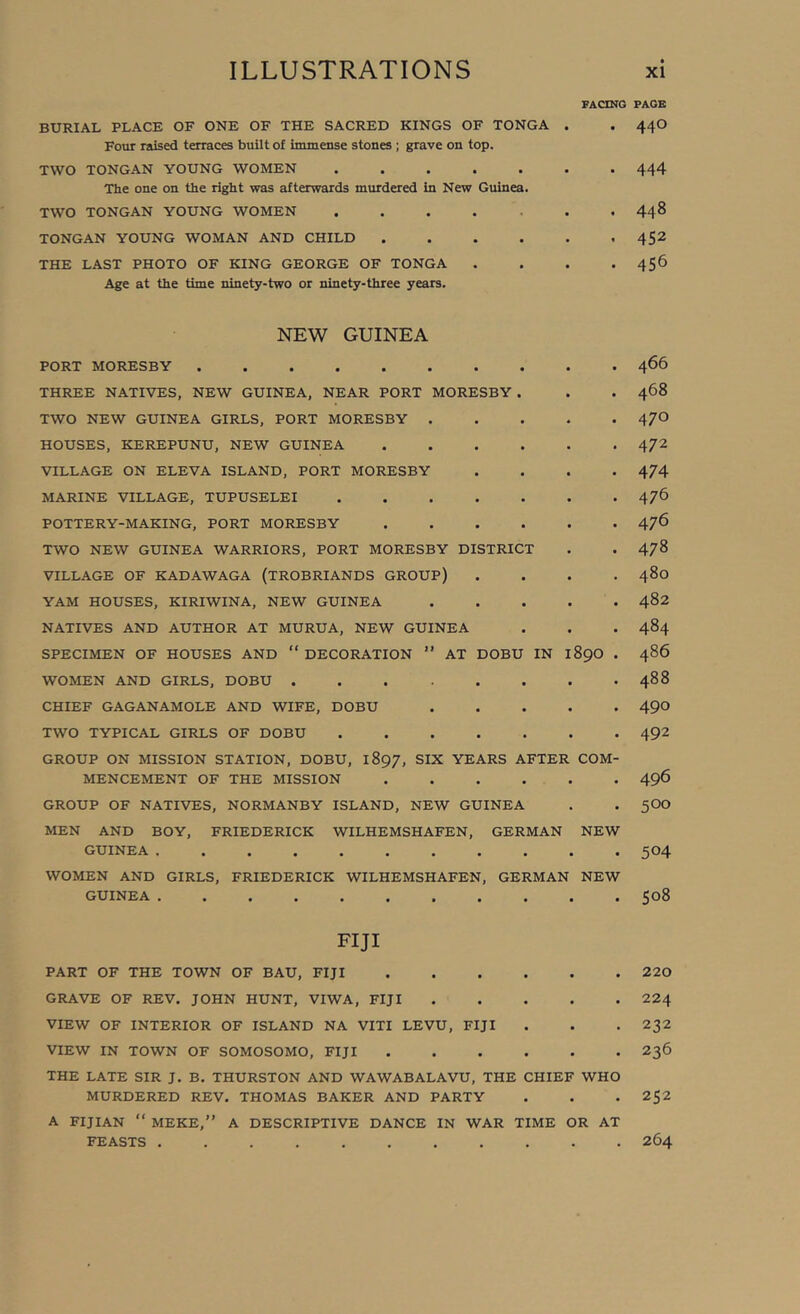 FACING BURIAL PLACE OF ONE OF THE SACRED KINGS OF TONGA . Four raised terraces built of immense stones ; grave on top. TWO TONGAN YOUNG WOMEN ....... The one on the right was afterwards murdered in New Guinea. TWO TONGAN YOUNG WOMEN ....... TONGAN YOUNG WOMAN AND CHILD THE LAST PHOTO OF KING GEORGE OF TONGA .... Age at the time ninety-two or ninety-three years. NEW GUINEA PORT MORESBY THREE NATIVES, NEW GUINEA, NEAR PORT MORESBY TWO NEW GUINEA GIRLS, PORT MORESBY . HOUSES, KEREPUNU, NEW GUINEA VILLAGE ON ELEVA ISLAND, PORT MORESBY MARINE VILLAGE, TUPUSELEI .... POTTERY-MAKING, PORT MORESBY TWO NEW GUINEA WARRIORS, PORT MORESBY DISTRIC VILLAGE OF KADAWAGA (TROBRIANDS GROUP) YAM HOUSES, KIRIWINA, NEW GUINEA NATIVES AND AUTHOR AT MURUA, NEW GUINEA SPECIMEN OF HOUSES AND “ DECORATION ” AT DOBU IN WOMEN AND GIRLS, DOBU CHIEF GAGANAMOLE AND WIFE, DOBU TWO TYPICAL GIRLS OF DOBU .... GROUP ON MISSION STATION, DOBU, 1897, SIX YEARS AFTER MENCEMENT OF THE MISSION GROUP OF NATIVES, NORMANBY ISLAND, NEW GUINEA MEN AND BOY, FRIEDERICK WILHEMSHAFEN, GERMAN GUINEA WOMEN AND GIRLS, FRIEDERICK WILHEMSHAFEN, GERMAN GUINEA 890 COM- NEW NEW FIJI PART OF THE TOWN OF BAU, FIJI GRAVE OF REV. JOHN HUNT, VIWA, FIJI VIEW OF INTERIOR OF ISLAND NA VITI LEVU, FIJI . VIEW IN TOWN OF SOMOSOMO, FIJI THE LATE SIR J. B. THURSTON AND WAWABALAVU, THE CHIEF WHO MURDERED REV. THOMAS BAKER AND PARTY A FIJIAN “ MEKE,” A DESCRIPTIVE DANCE IN WAR TIME OR AT FEASTS PAGB 440 444 448 452 456 466 468 470 472 474 476 476 478 480 482 484 486 488 490 492 496 500 504 508 220 224 232 236 252 264