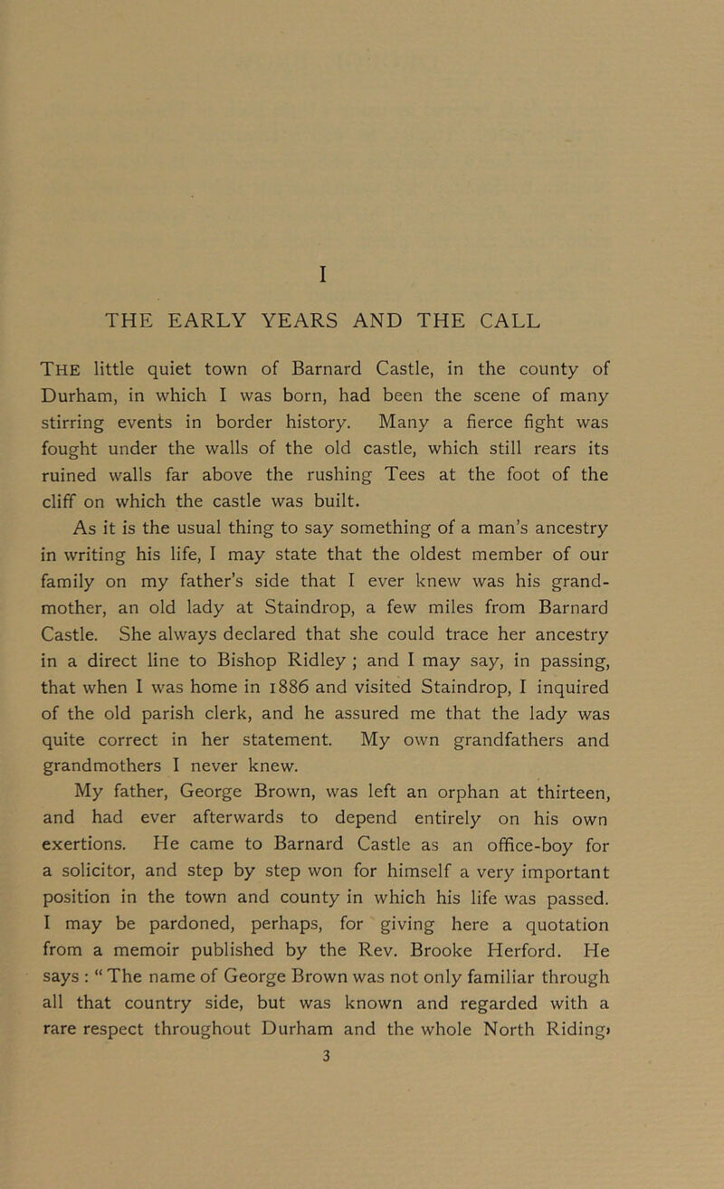 I THE EARLY YEARS AND THE CALL The little quiet town of Barnard Castle, in the county of Durham, in which I was born, had been the scene of many stirring events in border history. Many a fierce fight was fought under the walls of the old castle, which still rears its ruined walls far above the rushing Tees at the foot of the cliff on which the castle was built. As it is the usual thing to say something of a man’s ancestry in writing his life, I may state that the oldest member of our family on my father’s side that I ever knew was his grand- mother, an old lady at Staindrop, a few miles from Barnard Castle. She always declared that she could trace her ancestry in a direct line to Bishop Ridley ; and I may say, in passing, that when I was home in 1886 and visited Staindrop, I inquired of the old parish clerk, and he assured me that the lady was quite correct in her statement. My own grandfathers and grandmothers I never knew. My father, George Brown, was left an orphan at thirteen, and had ever afterwards to depend entirely on his own exertions. He came to Barnard Castle as an office-boy for a solicitor, and step by step won for himself a very important position in the town and county in which his life was passed. I may be pardoned, perhaps, for giving here a quotation from a memoir published by the Rev. Brooke Herford. He says : “ The name of George Brown was not only familiar through all that country side, but was known and regarded with a rare respect throughout Durham and the whole North Riding)