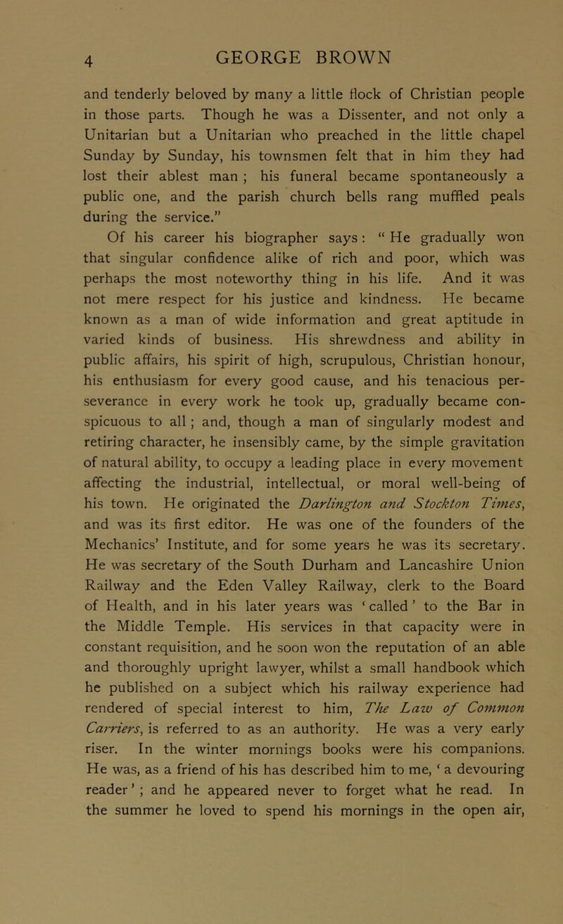 and tenderly beloved by many a little flock of Christian people in those parts. Though he was a Dissenter, and not only a Unitarian but a Unitarian who preached in the little chapel Sunday by Sunday, his townsmen felt that in him they had lost their ablest man ; his funeral became spontaneously a public one, and the parish church bells rang muffled peals during the service.” Of his career his biographer says: “ He gradually won that singular confidence alike of rich and poor, which was perhaps the most noteworthy thing in his life. And it was not mere respect for his justice and kindness. He became known as a man of wide information and great aptitude in varied kinds of business. His shrewdness and ability in public affairs, his spirit of high, scrupulous, Christian honour, his enthusiasm for every good cause, and his tenacious per- severance in every work he took up, gradually became con- spicuous to all; and, though a man of singularly modest and retiring character, he insensibly came, by the simple gravitation of natural ability, to occupy a leading place in every movement affecting the industrial, intellectual, or moral well-being of his town. He originated the Darlington and Stockton Times, and was its first editor. He was one of the founders of the Mechanics’ Institute, and for some years he was its secretary. He was secretary of the South Durham and Lancashire Union Railway and the Eden Valley Railway, clerk to the Board of Health, and in his later years was ‘ called ’ to the Bar in the Middle Temple. His services in that capacity were in constant requisition, and he soon won the reputation of an able and thoroughly upright lawyer, whilst a small handbook which he published on a subject which his railway experience had rendered of special interest to him. The Law of Common Carriers, is referred to as an authority. He was a very early riser. In the winter mornings books were his companions. He was, as a friend of his has described him to me, ‘ a devouring reader’; and he appeared never to forget what he read. In the summer he loved to spend his mornings in the open air.