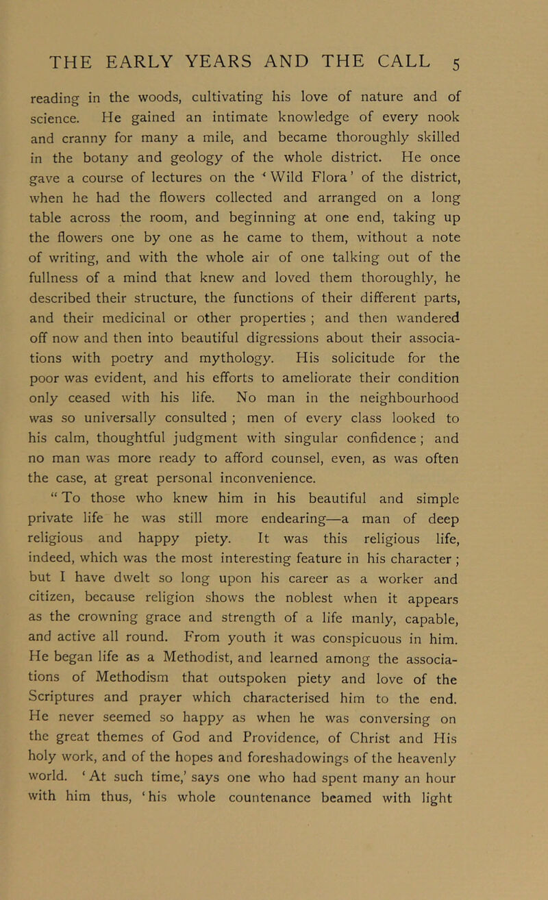 reading in the woods, cultivating his love of nature and of science. He gained an intimate knowledge of every nook and cranny for many a mile, and became thoroughly skilled in the botany and geology of the whole district. He once gave a course of lectures on the ^ Wild Flora’ of the district, when he had the flowers collected and arranged on a long table across the room, and beginning at one end, taking up the flowers one by one as he came to them, without a note of writing, and with the whole air of one talking out of the fullness of a mind that knew and loved them thoroughly, he described their structure, the functions of their different parts, and their medicinal or other properties ; and then wandered off now and then into beautiful digressions about their associa- tions with poetry and mythology. His solicitude for the poor was evident, and his efforts to ameliorate their condition only ceased with his life. No man in the neighbourhood was so universally consulted ; men of every class looked to his calm, thoughtful judgment with singular confidence; and no man was more ready to afford counsel, even, as was often the case, at great personal inconvenience. “ To those who knew him in his beautiful and simple private life he was still more endearing—a man of deep religious and happy piety. It was this religious life, indeed, which was the most interesting feature in his character ; but I have dwelt so long upon his career as a worker and citizen, because religion shows the noblest when it appears as the crowning grace and strength of a life manly, capable, and active all round. From youth it was conspicuous in him. He began life as a Methodist, and learned among the associa- tions of Methodism that outspoken piety and love of the Scriptures and prayer which characterised him to the end. He never seemed so happy as when he was conversing on the great themes of God and Providence, of Christ and His holy work, and of the hopes and foreshadowings of the heavenly world. ‘ At such time,’ says one who had spent many an hour with him thus, ‘ his whole countenance beamed with light