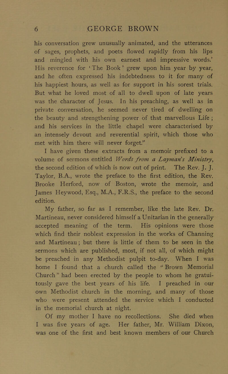 his conversation grew unusually animated, and the utterances of sages, prophets, and poets flowed rapidly from his lips and mingled with his own earnest and impressive words.’ His reverence for ‘ The Book ’ grew upon him year by year, and he often expressed his indebtedness to it for many of his happiest hours, as well as for support in his sorest trials. But what he loved most of all to dwell upon of late years was the character of Jesus. In his preaching, as well as in private conversation, he seemed never tired of dwelling on the beauty and strengthening power of that marvellous Life ; and his seiwices in the little chapel were characterised by an intensely devout and reverential spirit, which those who met with him there will never forget.” I have given these extracts from a memoir prefixed to a volume of sermons entitled Words from a Layman's Ministry, the second edition of which is now out of print. The Rev. J. J. Taylor, B.A., wrote the preface to the first edition, the Rev. Brooke Herford, now of Boston, wrote the memoir, and James Hey wood. Esq., M.A., F.R.S., the preface to the second edition. My father, so far as I remember, like the late Rev. Dr. Martineau, never considered himself a Unitarian in the generally accepted meaning of the term. His opinions were those which find their noblest expression in the works of Channing and Martineau; but there is little of them to be seen in the sermons which are published, most, if not all, of which might be preached in any Methodist pulpit to-day. When I was home I found that a church called the “ Brown Memorial Church” had been erected by the people to whom he gratui- tously gave the best years of his life. I preached in our own Methodist church in the morning, and many of those who were present attended the service which I conducted in the memorial church at night. Of my mother I have no recollections. She died when I was five years of age. Her father, Mr. William Dixon, was one of the first and best known members of our Church