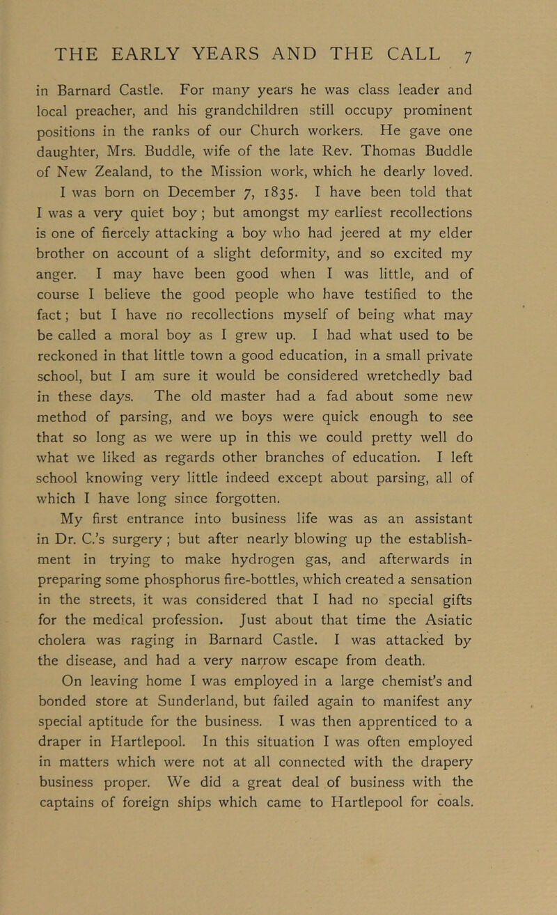 in Barnard Castle. For many years he was class leader and local preacher, and his grandchildren still occupy prominent positions in the ranks of our Church workers. He gave one daughter, Mrs. Buddie, wife of the late Rev. Thomas Buddie of New Zealand, to the Mission work, which he dearly loved. I was born on December 7, 1835. I have been told that I was a very quiet boy; but amongst my earliest recollections is one of fiercely attacking a boy who had jeered at my elder brother on account of a slight deformity, and so excited my anger. I may have been good when I was little, and of course I believe the good people who have testified to the fact; but I have no recollections myself of being what may be called a moral boy as I grew up. I had what used to be reckoned in that little town a good education, in a small private school, but I am sure it would be considered wretchedly bad in these days. The old master had a fad about some new method of parsing, and we boys were quick enough to see that so long as we were up in this we could pretty well do what we liked as regards other branches of education. I left school knowing very little indeed except about parsing, all of which I have long since forgotten. My first entrance into business life was as an assistant in Dr. C.’s surgery ; but after nearly blowing up the establish- ment in trying to make hydrogen gas, and afterwards in preparing some phosphorus fire-bottles, which created a sensation in the streets, it was considered that I had no special gifts for the medical profession. Just about that time the Asiatic cholera was raging in Barnard Castle. I was attacked by the disease, and had a very narrow escape from death. On leaving home I was employed in a large chemist’s and bonded store at Sunderland, but failed again to manifest any special aptitude for the business. I was then apprenticed to a draper in Hartlepool. In this situation I was often employed in matters which were not at all connected with the drapery business proper. We did a great deal of business with the captains of foreign ships which came to Hartlepool for coals.
