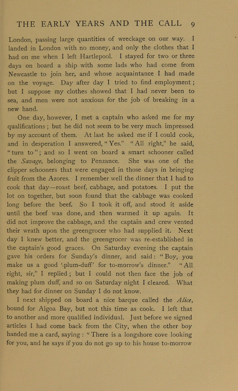 London, passing large quantities of wreckage on our way. I landed in London with no money, and only the clothes that I had on me when I left Hartlepool. I stayed for two or three days on board a ship with some lads who had come from Newcastle to join her, and whose acquaintance I had made on the voyage. Day after day I tried to find employment ; but I suppose my clothes showed that I had never been to sea, and men were not anxious for the job of breaking in a new hand. One day, however, I met a captain who asked me for my qualifications ; but he did not seem to be very much impressed by my account of them. At last he asked me if I could cook, and in desperation I answered, “ Yes.” “All right,” he said, “ turn to ”; and so I went on board a smart schooner called the Savage, belonging to Penzance. She was one of the clipper schooners that were engaged in those days in bringing fruit from the Azores. I remember well the dinner that I had to cook that day—roast beef, cabbage, and potatoes. I put the lot on together, but soon found that the cabbage was cooked long before the beef. So I took it off, and stood it aside until the beef was done, and then warmed it up again. It did not improve the cabbage, and the captain and crew vented their wrath upon the greengrocer who had supplied it. Next day I knew better, and the greengrocer was re-established in the captain’s good graces. On Saturday evening the captain gave his orders for Sunday’s dinner, and said: “ Boy, you make us a good Splum-duff’ for to-morrow’s dinner.” “All right, sir,” I replied ; but I could not then face the job of making plum duff, and so on Saturday night I cleared. What they had for dinner on Sunday I do not know. I next shipped on board a nice barque called the Alice, bound for Algoa Bay, but not this time as cook. I left that to another and more qualified individual. Just before we signed articles I had come back from the City, when the other boy handed me a card, saying : “ There is a longshore cove looking for you, and he says if you do not go up to his house to-morrow