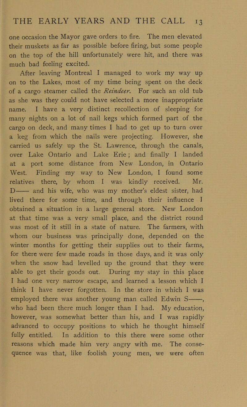 one occasion the Mayor gave orders to fire. The men elevated their muskets as far as possible before firing, but some people on the top of the hill unfortunately were hit, and there was much bad feeling excited. After leaving Montreal I managed to work my way up on to the Lakes, most of my time being spent on the deck of a cargo steamer called the Reindeer. For such an old tub as she was they could not have selected a more inappropriate name. I have a very distinct recollection of sleeping for many nights on a lot of nail kegs which formed part of the cargo on deck, and many times I had to get up to turn over a keg from which the nails were projecting. However, she carried us safely up the St. Lawrence, through the canals, over Lake Ontario and Lake Erie; and finally I landed at a port some distance from New London, in Ontario West. Finding my way to New London, I found some relatives there, by whom I was kindly received. Mr. D and his wife, who was my mother’s eldest sister, had lived there for some time, and through their influence I obtained a situation in a large general store. New London at that time was a very small place, and the district round was most of it still in a state of nature. The farmers, with whom our business was principally done, depended on the winter months for getting their supplies out to their farms, for there were few made roads in those days, and it was only when the snow had levelled up the ground that they were able to get their goods out. During my stay in this place I had one very narrow escape, and learned a lesson which I think I have never forgotten. In the store in which I was employed there was another young man called Edwin S , who had been there much longer than I had. My education, however, was somewhat better than his, and I was rapidly advanced to occupy positions to which he thought himself fully entitled. In addition to this there were some other reasons which made him very angry with me. The conse- quence was that, like foolish young men, we were often