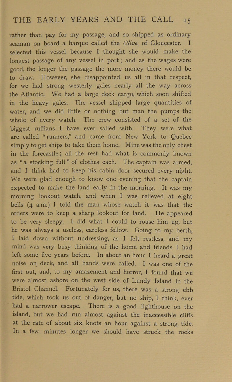 rather than pay for my passage, and so shipped as ordinary seaman on board a barque called the Olive^ of Gloucester, I selected this vessel because I thought she would make the longest passage of any vessel in port; and as the wages were good, the longer the passage the more money there would be to draw. However, she disappointed us all in that respect, for we had strong westerly gales nearly all the way across the Atlantic. We had a large deck cargo, which soon shifted in the heavy gales. The vessel shipped large quantities of water, and we did little or nothing but man the pumps the whole of every watch. The crew consisted of a set of the biggest ruffians I have ever sailed with. They were what are called “runners,” and came from New York to Quebec simply to get ships to take them home. Mine was the only chest in the forecastle; all the rest had what is commonly known as “a stocking full” of clothes each. The captain was armed, and I think had to keep his cabin door secured every night. We were glad enough to know one evening that the captain expected to make the land early in the morning. It was my morning lookout watch, and when I was relieved at eight bells (4 a.m.) I told the man whose watch it was that the orders were to keep a sharp lookout for land. He appeared to be very sleepy. I did what I could to rouse him up, but he was always a useless, careless fellow. Going to my berth, I laid down without undressing, as I felt restless, and my mind was very busy thinking of the home and friends I had left some five years before. In about an hour I heard a great noise on deck, and all hands were called. I was one of the first out, and, to my amazement and horror, I found that we were almost ashore on the west side of Lundy Island in the Bristol Channel. Fortunately for us, there was a strong ebb tide, which took us out of danger, but no ship, I think, ever had a narrower escape. There is a good lighthouse on the island, but we had run almost against the inaccessible cliffs at the rate of about six knots an hour against a strong tide. In a few minutes longer we should have struck the rocks