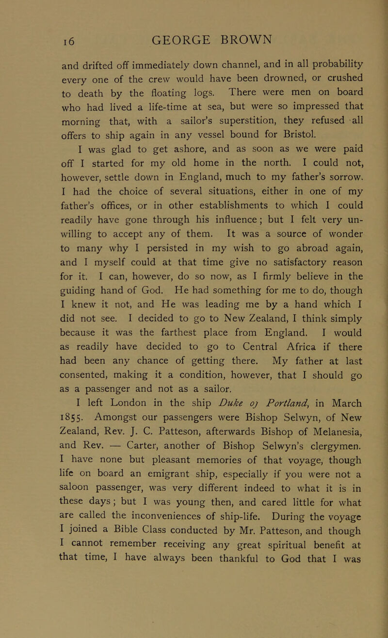 and drifted off immediately down channel, and in all probability every one of the crew would have been drowned, or crushed to death by the floating logs. There were men on board who had lived a life-time at sea, but were so impressed that morning that, with a sailor’s superstition, they refused -all offers to ship again in any vessel bound for Bristol. I was glad to get ashore, and as soon as we were paid off I started for my old home in the north. I could not, however, settle down in England, much to my father’s sorrow. I had the choice of several situations, either in one of my father’s offices, or in other establishments to which 1 could readily have gone through his influence; but I felt very un- willing to accept any of them. It was a source of wonder to many why I persisted in my wish to go abroad again, and I myself could at that time give no satisfactory reason for it. I can, however, do so now, as I firmly believe in the guiding hand of God. He had something for me to do, though I knew it not, and He was leading me by a hand which I did not see. I decided to go to New Zealand, I think simply because it was the farthest place from England. I would as readily have decided to go to Central Africa if there had been any chance of getting there. My father at last consented, making it a condition, however, that I should go as a passenger and not as a sailor. I left London in the ship Duke oj Portland, in March 1855. Amongst our passengers were Bishop Selwyn, of New Zealand, Rev. J. C. Patteson, afterwards Bishop of Melanesia, and Rev. — Carter, another of Bishop Selwyn’s clergymen. I have none but pleasant memories of that voyage, though life on board an emigrant ship, especially if you were not a saloon passenger, was very different indeed to what it is in these days; but I was young then, and cared little for what are called the inconveniences of ship-life. During the voyage I joined a Bible Class conducted by Mr. Patteson, and though I cannot remember receiving any great spiritual benefit at that time, I have always been thankful to God that I was