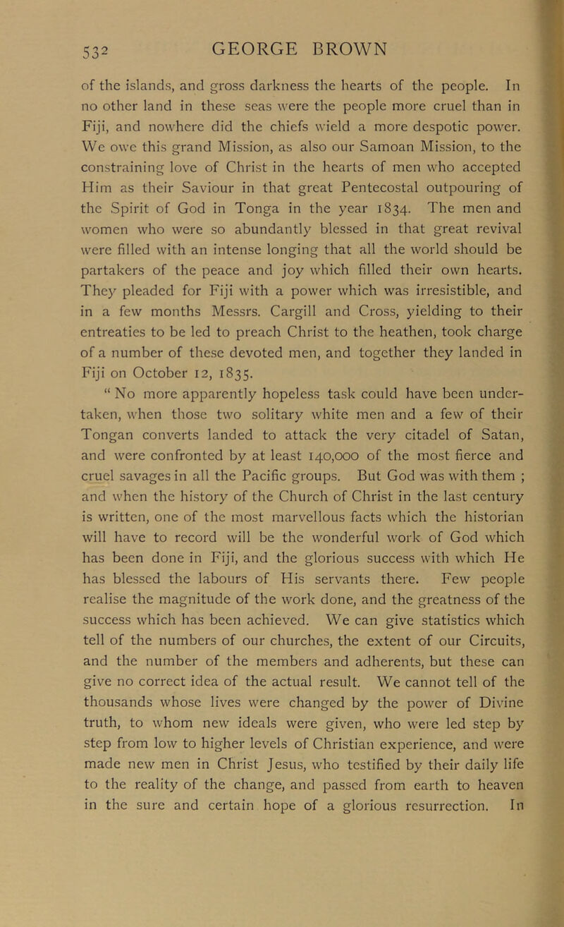 of the islands, and gross darkness the hearts of the people. In no other land in these seas were the people more cruel than in Fiji, and nowhere did the chiefs wield a more despotic power. We owe this grand Mission, as also our Samoan Mission, to the constraining love of Christ in the hearts of men who accepted Him as their Saviour in that great Pentecostal outpouring of the Spirit of God in Tonga in the year 1834. The men and women who were so abundantly blessed in that great revival were filled with an intense longing that all the world should be partakers of the peace and joy which filled their own hearts. They pleaded for Fiji with a power which was irresistible, and in a few months Messrs. Cargill and Cross, yielding to their entreaties to be led to preach Christ to the heathen, took charge of a number of these devoted men, and together they landed in Fiji on October 12, 1835. “No more apparently hopeless task could have been under- taken, when those two solitary white men and a few of their Tongan converts landed to attack the very citadel of Satan, and were confronted by at least 140,000 of the most fierce and cruel savages in all the Pacific groups. But God was with them ; and when the history of the Church of Christ in the last century is written, one of the most marvellous facts which the historian will have to record will be the wonderful work of God which has been done in Fiji, and the glorious success with which He has blessed the labours of His servants there. Few people realise the magnitude of the work done, and the greatness of the success which has been achieved. We can give statistics which tell of the numbers of our churches, the extent of our Circuits, and the number of the members and adherents, but these can give no correct idea of the actual result. We cannot tell of the thousands whose lives were changed by the power of Divine truth, to W'hom new ideals were given, who were led step by step from low to higher levels of Christian experience, and w^ere made new men in Christ Jesus, who testified by their daily life to the reality of the change, and passed from earth to heaven in the sure and certain hope of a glorious resurrection. In