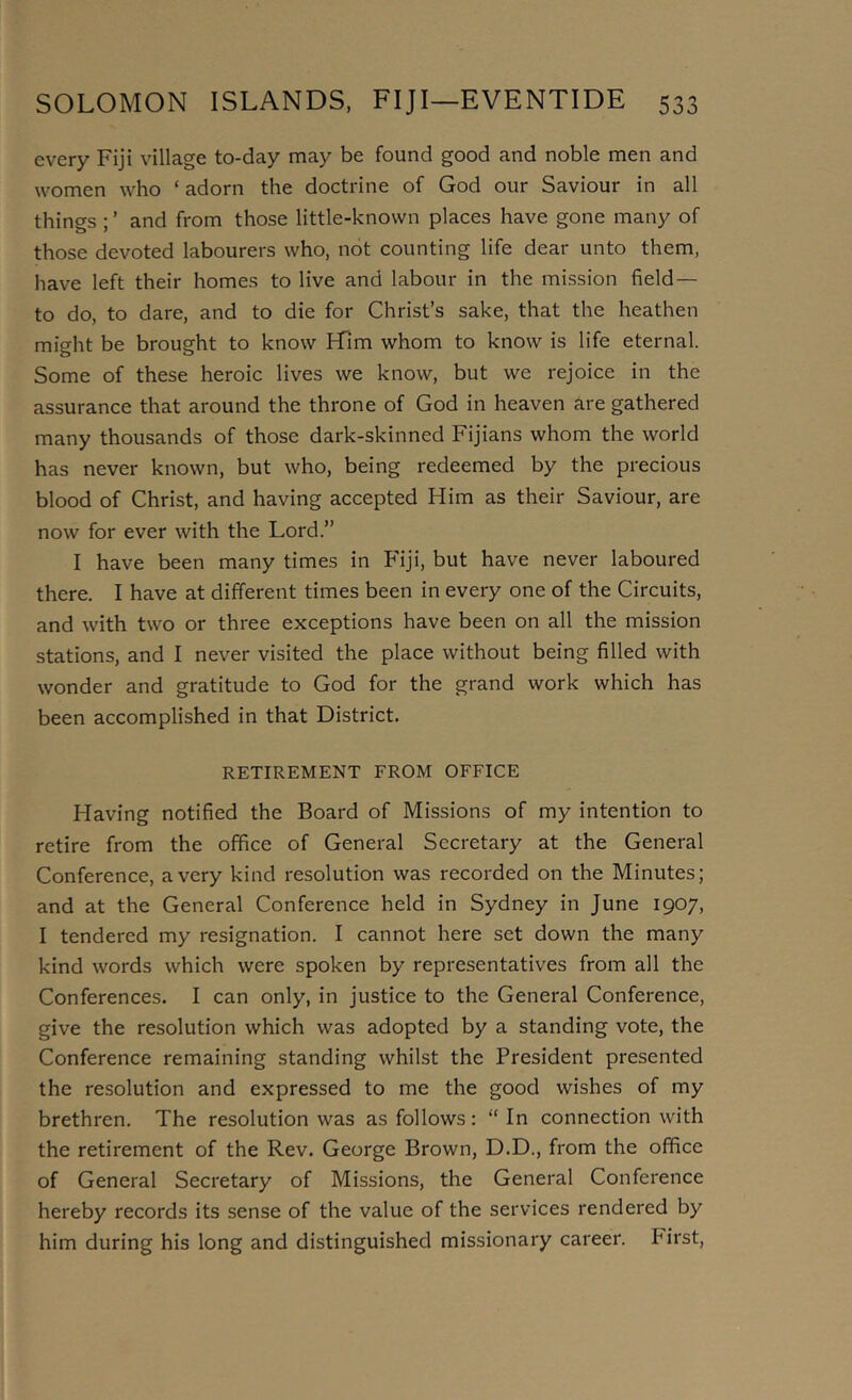 every Fiji village to-day may be found good and noble men and women who ‘ adorn the doctrine of God our Saviour in all things ; ’ and from those little-known places have gone many of those devoted labourers who, not counting life dear unto them, have left their homes to live and labour in the mission field— to do, to dare, and to die for Christ’s sake, that the heathen might be brought to know Him whom to know is life eternal. Some of these heroic lives we know, but we rejoice in the assurance that around the throne of God in heaven are gathered many thousands of those dark-skinned Fijians whom the world has never known, but who, being redeemed by the precious blood of Christ, and having accepted Him as their Saviour, are now for ever with the Lord.” I have been many times in Fiji, but have never laboured there. I have at different times been in every one of the Circuits, and with two or three exceptions have been on all the mission stations, and I never visited the place without being filled with wonder and gratitude to God for the grand work which has been accomplished in that District. RETIREMENT FROM OFFICE Having notified the Board of Missions of my intention to retire from the office of General Secretary at the General Conference, a very kind resolution was recorded on the Minutes; and at the General Conference held in Sydney in June 1907, I tendered my resignation. I cannot here set down the many kind words which were spoken by representatives from all the Conferences. I can only, in justice to the General Conference, give the resolution which was adopted by a standing vote, the Conference remaining standing whilst the President presented the resolution and expressed to me the good wishes of my brethren. The resolution was as follows: “ In connection with the retirement of the Rev. George Brown, D.D., from the office of General Secretary of Missions, the General Conference hereby records its sense of the value of the services rendered by him during his long and distinguished missionary career. First,