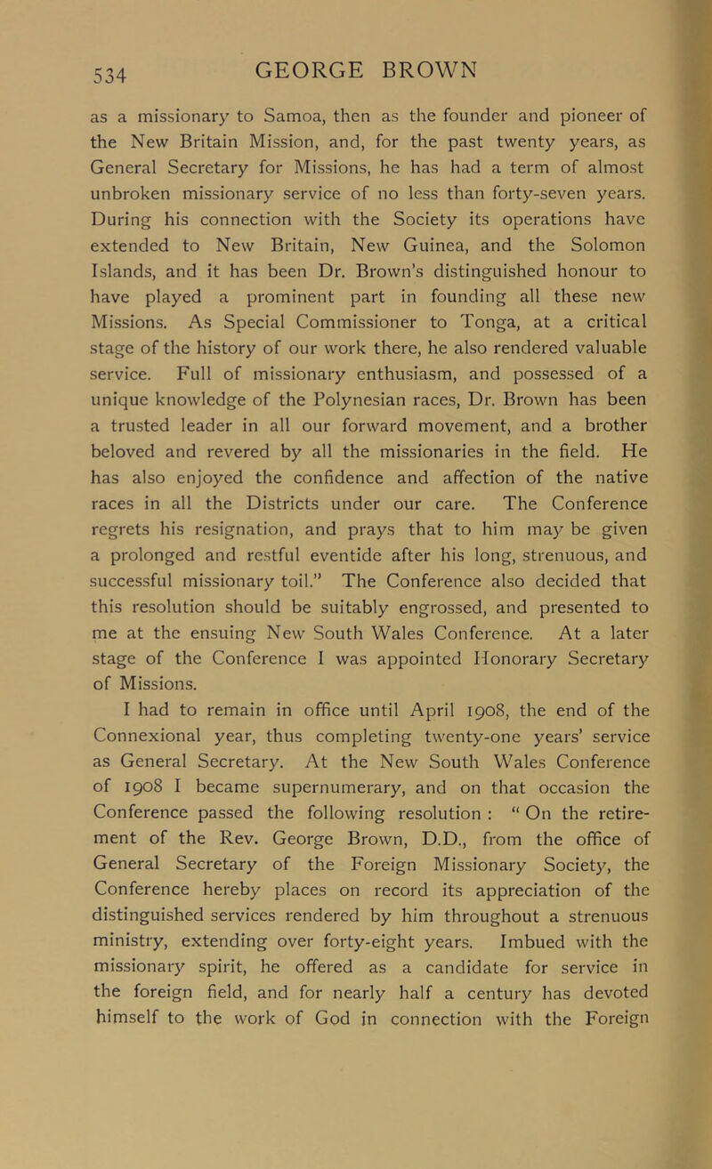 as a missionary to Samoa, then as the founder and pioneer of the New Britain Mission, and, for the past twenty years, as General Secretary for Missions, he has had a term of almost unbroken missionary service of no less than forty-seven years. During his connection with the Society its operations have extended to New Britain, New Guinea, and the Solomon Islands, and it has been Dr. Brown’s distinguished honour to have played a prominent part in founding all these new Missions, As Special Commissioner to Tonga, at a critical stage of the history of our work there, he also rendered valuable service. Full of missionary enthusiasm, and possessed of a unique knowledge of the Polynesian races. Dr. Brown has been a trusted leader in all our forward movement, and a brother beloved and revered by all the missionaries in the field. He has also enjoyed the confidence and affection of the native races in all the Districts under our care. The Conference regrets his resignation, and prays that to him ma}^ be given a prolonged and restful eventide after his long, strenuous, and successful missionary toil.” The Conference also decided that this resolution should be suitably engrossed, and presented to me at the ensuing New South Wales Conference. At a later stage of the Conference I was appointed Honorary Secretary of Missions. I had to remain in office until April 1908, the end of the Connexlonal year, thus completing twenty-one years’ service as General Secretary. At the New South Wales Conference of 1908 I became supernumerary, and on that occasion the Conference passed the following resolution : “ On the retire- ment of the Rev. George Brown, D.D., from the office of General Secretary of the Foreign Missionary Society, the Conference hereby places on record its appreciation of the distinguished services rendered by him throughout a strenuous ministry, extending over forty-eight years. Imbued with the missionary spirit, he offered as a candidate for service in the foreign field, and for nearly half a century has devoted himself to the work of God in connection with the Foreign