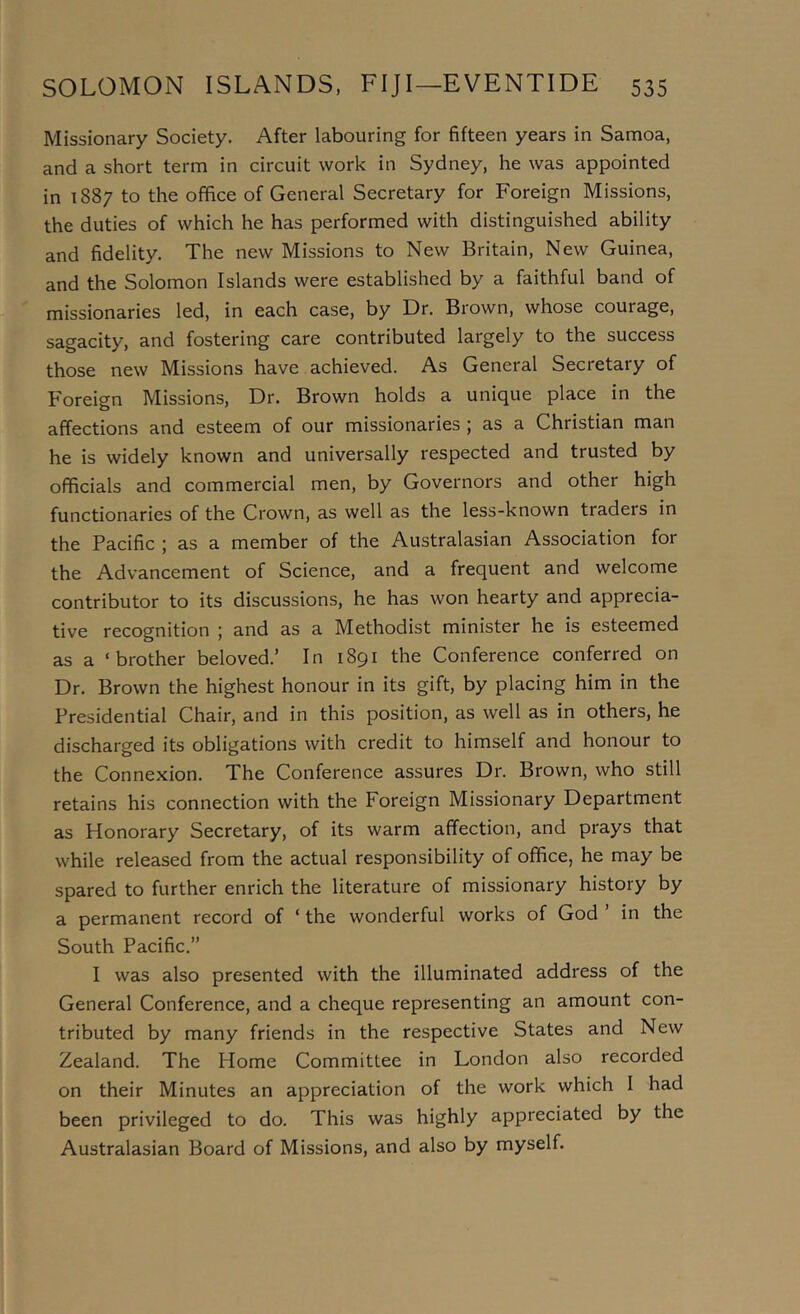 Missionary Society. After labouring for fifteen years in Samoa, and a short term in circuit work in Sydney, he was appointed in 1887 to the office of General Secretary for Foreign Missions, the duties of which he has performed with distinguished ability and fidelity. The new Missions to New Britain, New Guinea, and the Solomon Islands were established by a faithful band of missionaries led, in each case, by Dr. Brown, whose courage, sagacity, and fostering care contributed largely to the success those new Missions have achieved. As General Secretary of Foreign Missions, Dr. Brown holds a unique place in the affections and esteem of our missionaries ; as a Christian man he is widely known and universally respected and trusted by officials and commercial men, by Governors and other high functionaries of the Crown, as well as the less-known traders in the Pacific ; as a member of the Australasian Association for the Advancement of Science, and a frequent and welcome contributor to its discussions, he has won hearty and apprecia- tive recognition ; and as a Methodist minister he is esteemed as a ‘brother beloved.’ In 1891 the Conference conferred on Dr. Brown the highest honour in its gift, by placing him in the Presidential Chair, and in this position, as well as in others, he discharged its obligations with credit to himself and honour to the Connexion. The Conference assures Dr. Brown, who still retains his connection with the Foreign Missionary Department as Honorary Secretary, of its warm affection, and prays that while released from the actual responsibility of office, he may be spared to further enrich the literature of missionary history by a permanent record of ‘ the wonderful works of God ’ in the South Pacific.” I was also presented with the illuminated address of the General Conference, and a cheque representing an amount con- tributed by many friends in the respective States and New Zealand. The Home Committee in London also recorded on their Minutes an appreciation of the work which I had been privileged to do. This was highly appreciated by the Australasian Board of Missions, and also by myself.