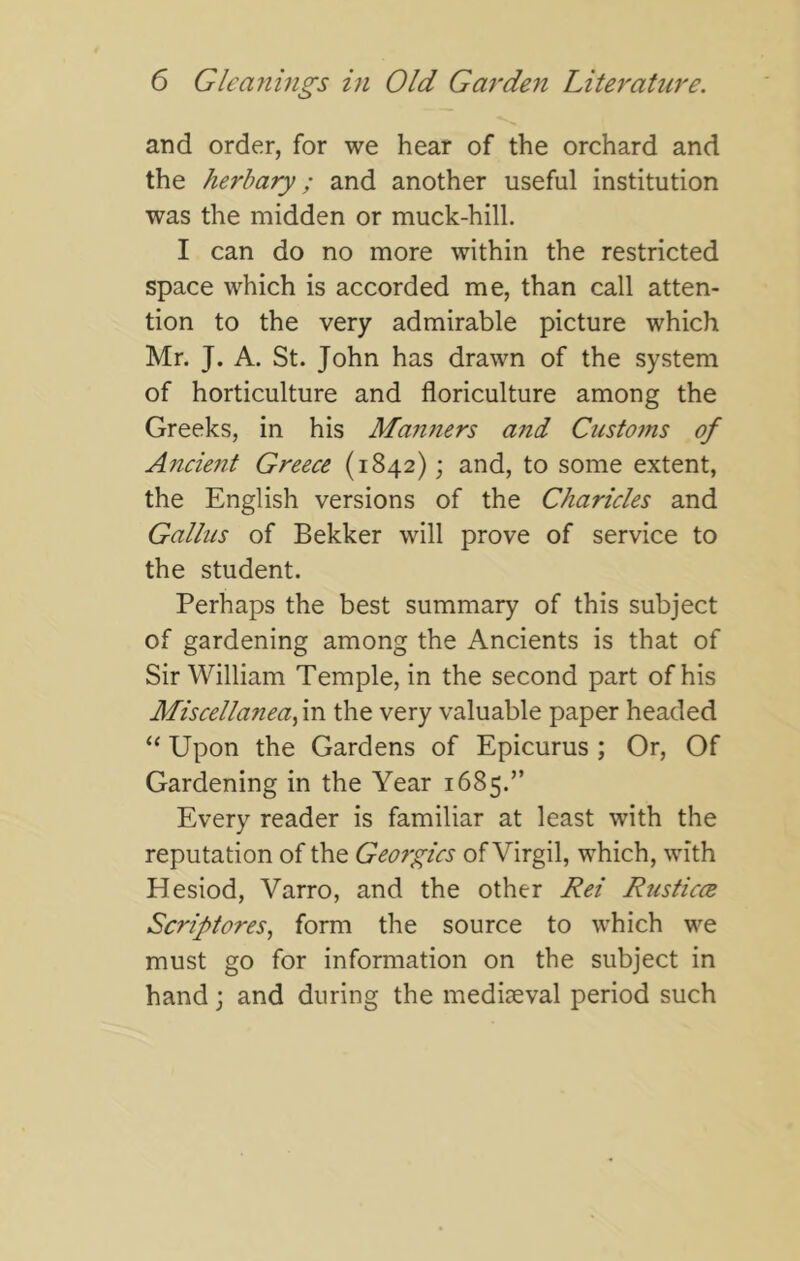 and order, for we hear of the orchard and the herbary; and another useful institution was the midden or muck-hill. I can do no more within the restricted space which is accorded me, than call atten- tion to the very admirable picture which Mr. J. A. St. John has drawn of the system of horticulture and floriculture among the Greeks, in his Man7iers and Custo?ns of Anciejzt Greece (1842); and, to some extent, the English versions of the Charicles and Galhis of Bekker will prove of service to the student. Perhaps the best summary of this subject of gardening among the Ancients is that of Sir William Temple, in the second part of his Miscellaneafci the very valuable paper headed “ Upon the Gardens of Epicurus ; Or, Of Gardening in the Year 1685.” Every reader is familiar at least with the reputation of the Geo?'gics of Virgil, which, with Hesiod, Varro, and the other Rei Rusticce Scriftores, form the source to which we must go for information on the subject in hand; and during the mediaeval period such