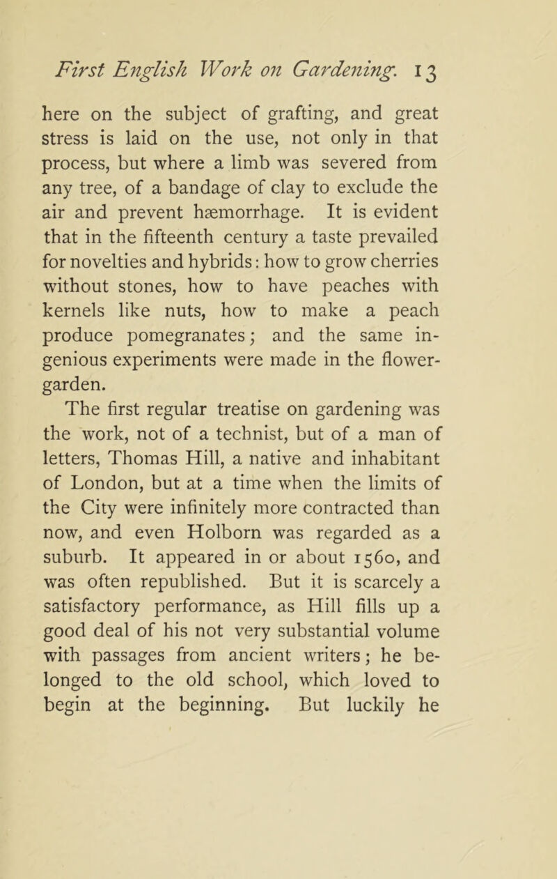 here on the subject of grafting, and great stress is laid on the use, not only in that process, but where a limb was severed from any tree, of a bandage of clay to exclude the air and prevent haemorrhage. It is evident that in the fifteenth century a taste prevailed for novelties and hybrids; how to grow cherries without stones, how to have peaches with kernels like nuts, how to make a peach produce pomegranates; and the same in- genious experiments were made in the flower- garden. The first regular treatise on gardening was the work, not of a technist, but of a man of letters, Thomas Hill, a native and inhabitant of London, but at a time when the limits of the City were infinitely more contracted than now, and even Holborn was regarded as a suburb. It appeared in or about 1560, and was often republished. But it is scarcely a satisfactory performance, as Hill fills up a good deal of his not very substantial volume with passages from ancient writers; he be- longed to the old school, which loved to begin at the beginning. But luckily he