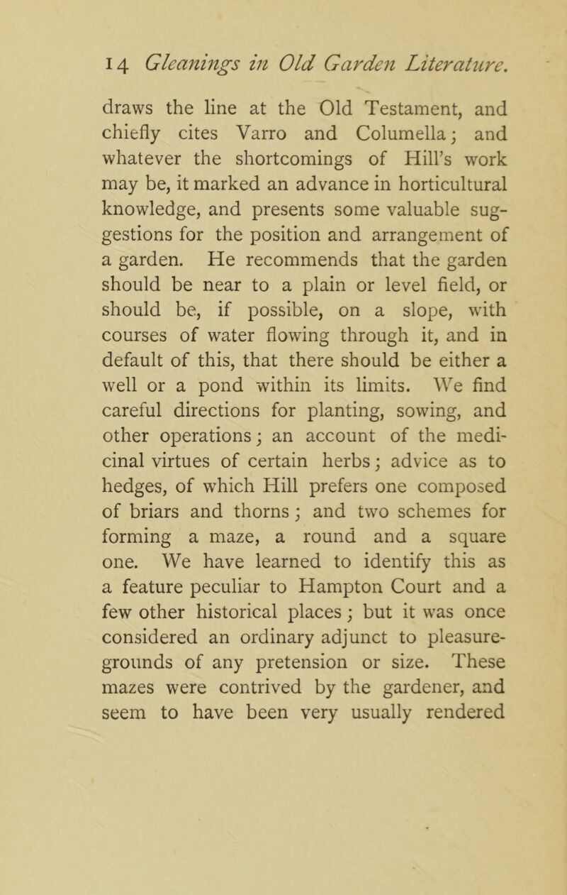 draws the line at the Old Testament, and chiefly cites Varro and Columella; and whatever the shortcomings of Hill’s work may be, it marked an advance in horticultural knowledge, and presents some valuable sug- gestions for the position and arrangement of a garden. He recommends that the garden should be near to a plain or level field, or should be, if possible, on a slope, with courses of water flowing through it, and in default of this, that there should be either a well or a pond within its limits. We find careful directions for planting, sowing, and other operations; an account of the medi- cinal virtues of certain herbs; advice as to hedges, of which Hill prefers one composed of briars and thorns; and two schemes for forming a maze, a round and a square one. We have learned to identify this as a feature peculiar to Hampton Court and a few other historical places; but it was once considered an ordinary adjunct to pleasure- grounds of any pretension or size. These mazes were contrived by the gardener, and seem to have been very usually rendered