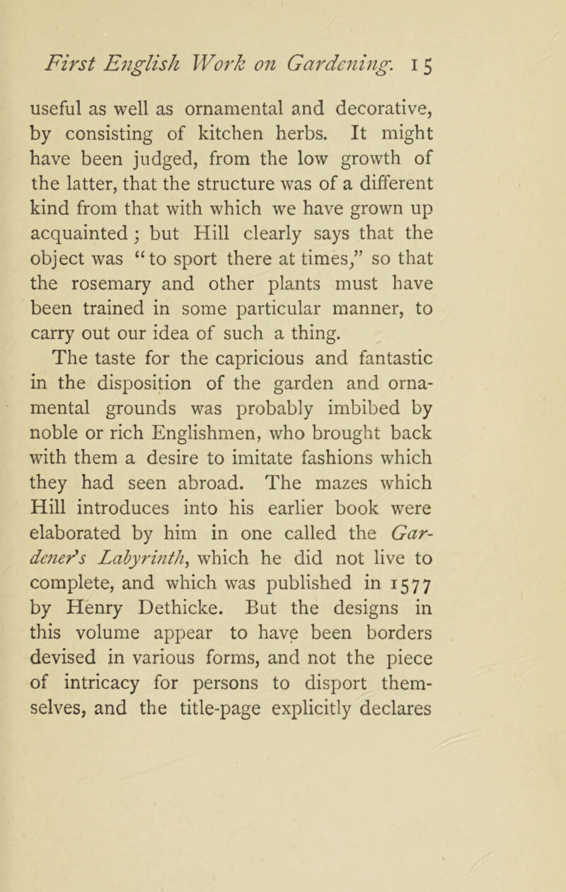 useful as well as ornamental and decorative, by consisting of kitchen herbs. It might have been judged, from the low growth of the latter, that the structure was of a different kind from that with which we have grown up acquainted ; but Hill clearly says that the object was “to sport there at times/’ so that the rosemary and other plants must have been trained in some particular manner, to carry out our idea of such a thing. The taste for the capricious and fantastic in the disposition of the garden and orna- mental grounds was probably imbibed by noble or rich Englishmen, who brought back with them a desire to imitate fashions which they had seen abroad. The mazes which Hill introduces into his earlier book were elaborated by him in one called the Gar- deners Labyrinth^ which he did not live to complete, and which was published in 1577 by Henry Dethicke. Bat the designs in this volume appear to have been borders devised in various forms, and not the piece of intricacy for persons to disport them- selves, and the title-page explicitly declares