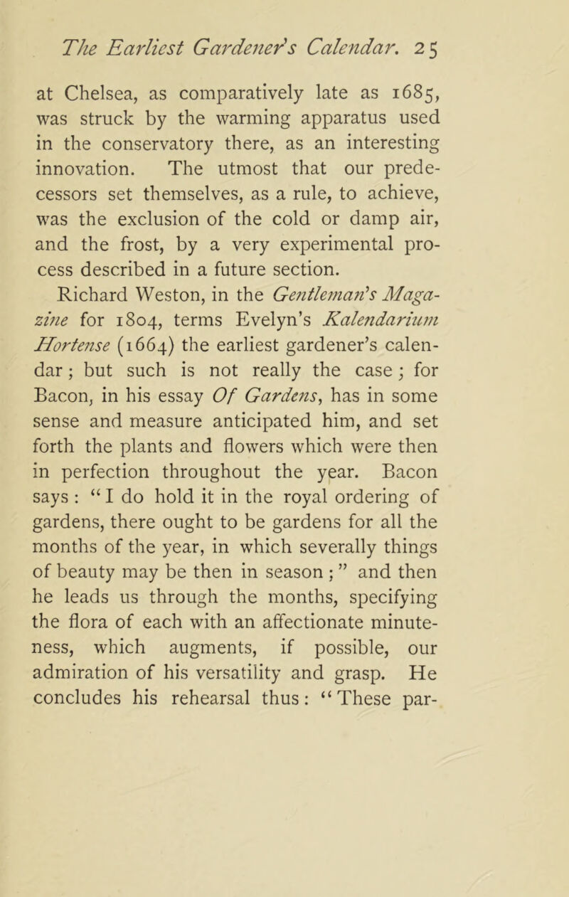 at Chelsea, as comparatively late as 1685, was struck by the warming apparatus used in the conservatory there, as an interesting innovation. The utmost that our prede- cessors set themselves, as a rule, to achieve, was the exclusion of the cold or damp air, and the frost, by a very experimental pro- cess described in a future section. Richard Weston, in the Gefitlernads Maga- zme for 1804, terms Evelyn’s Kalendariuni Hortense (1664) the earliest gardener’s calen- dar ; but such is not really the case; for Bacon, in his essay Of Gardens^ has in some sense and measure anticipated him, and set forth the plants and flowers which were then in perfection throughout the year. Bacon says : “ I do hold it in the royal ordering of gardens, there ought to be gardens for all the months of the year, in which severally things of beauty may be then in season ; ” and then he leads us through the months, specifying the flora of each with an affectionate minute- ness, which augments, if possible, our admiration of his versatility and grasp. He concludes his rehearsal thus: “ These par-