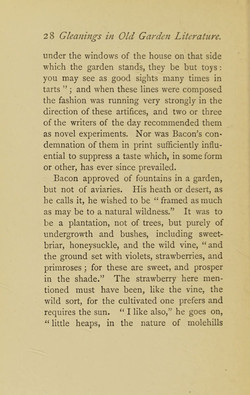 under the windows of the house on that side which the garden stands, they be but toys: you may see as good sights many times in tarts ” ; and Avhen these lines were composed the fashion was running very strongly in the direction of these artifices, and two or three of the writers of the day recommended them as novel experiments. Nor was Bacon’s con- demnation of them in print sufficiently influ- ential to suppress a taste which, in some form or other, has ever since prevailed. Bacon approved of fountains in a garden, but not of aviaries. His heath or desert, as he calls it, he wished to be “ framed as much as may be to a natural wildness.” It was to be a plantation, not of trees, but purely of undergrowth and bushes, including sweet- briar, honeysuckle, and the wild vine, “and the ground set with violets, strawberries, and primroses; for these are sweet, and prosper in the shade.” The strawberry here men- tioned must have been, like the vine, the wild sort, for the cultivated one prefers and requires the sun. “ I like also,” he goes on, “ little heaps, in the nature of molehills