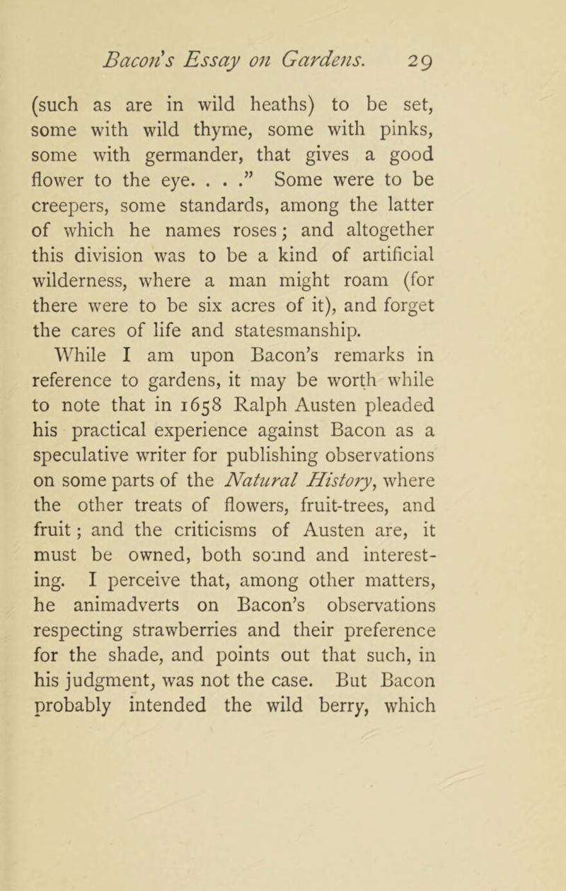 (such as are in wild heaths) to be set, some with wild thyme, some with pinks, some with germander, that gives a good flower to the eye. . . Some were to be creepers, some standards, among the latter of which he names roses; and altogether this division was to be a kind of artificial wilderness, where a man might roam (for there were to be six acres of it), and forget the cares of life and statesmanship. While I am upon Bacon’s remarks in reference to gardens, it may be worth while to note that in 1658 Ralph Austen pleaded his practical experience against Bacon as a speculative writer for publishing observations on some parts of the Natural History^ where the other treats of flowers, fruit-trees, and fruit; and the criticisms of Austen are, it must be owned, both sound and interest- ing. I perceive that, among other matters, he animadverts on Bacon’s observations respecting strawberries and their preference for the shade, and points out that such, in his judgment, was not the case. But Bacon probably intended the wild berry, which