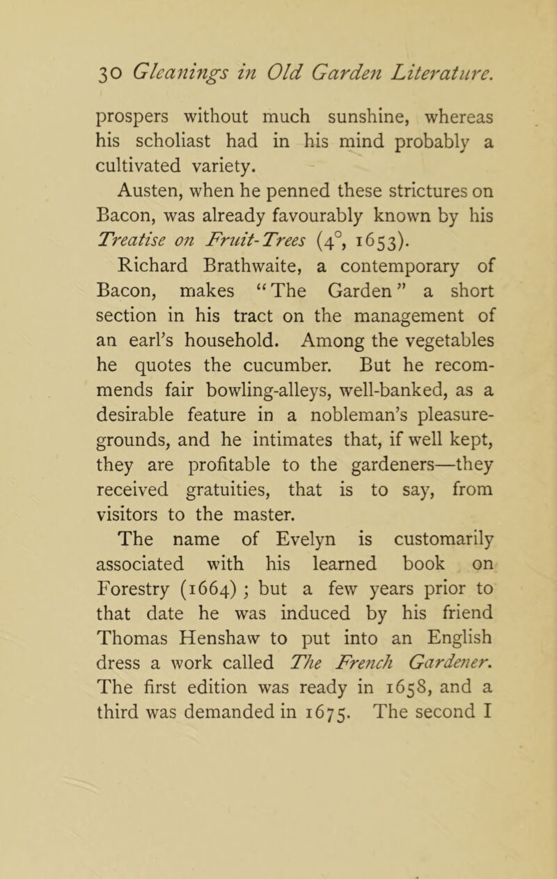 prospers without much sunshine, whereas his scholiast had in his mind probably a cultivated variety. Austen, when he penned these strictures on Bacon, was already favourably known by his Treatise on Fruit-Trees (4°, 1653). Richard Brathwaite, a contemporary of Bacon, makes “ The Garden ’’ a short section in his tract on the management of an earhs household. Among the vegetables he quotes the cucumber. But he recom- mends fair bowling-alleys, well-banked, as a desirable feature in a nobleman’s pleasure- grounds, and he intimates that, if well kept, they are profitable to the gardeners—they received gratuities, that is to say, from visitors to the master. The name of Evelyn is customarily associated with his learned book on Forestry (1664); but a few years prior to that date he was induced by his friend Thomas Henshaw to put into an English dress a work called The Fre7ich Gardener. The first edition was ready in 1658, and a third was demanded in 1675. The second I