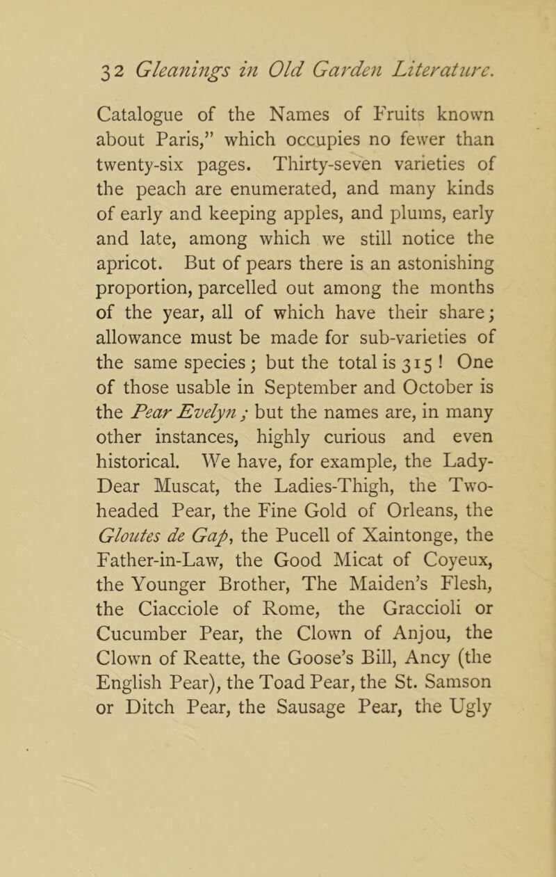 Catalogue of the Names of Fruits known about Paris,” which occupies no fewer than twenty-six pages. Thirty-seven varieties of the peach are enumerated, and many kinds of early and keeping apples, and plums, early and late, among which we still notice the apricot. But of pears there is an astonishing proportion, parcelled out among the months of the year, all of which have their share; allowance must be made for sub-varieties of the same species; but the totalis 315 ! One of those usable in September and October is the Pear Evelyn ; but the names are, in many other instances, highly curious and even historical. We have, for example, the Lady- Dear Muscat, the Ladies-Thigh, the Two- headed Pear, the Fine Gold of Orleans, the Gloutes de Gap, the Pucell of Xaintonge, the Father-in-Law, the Good Micat of Coyeux, the Younger Brother, The Maiden’s Flesh, the Ciacciole of Rome, the Graccioli or Cucumber Pear, the Clown of Anjou, the Clown of Reatte, the Goose’s Bill, Ancy (the English Pear), the Toad Pear, the St. Samson or Ditch Pear, the Sausage Pear, the Ugly