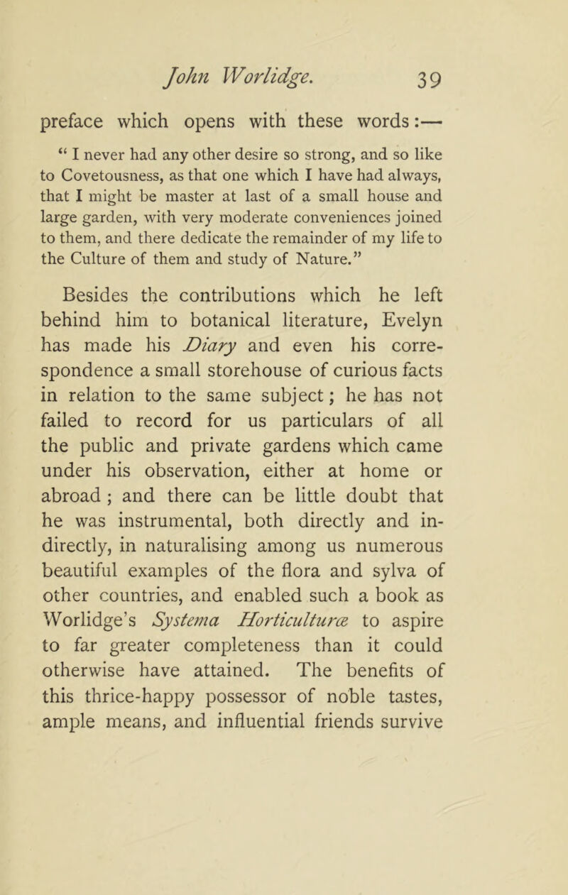 preface which opens with these words:— “ I never had any other desire so strong, and so like to Covetousness, as that one which I have had always, that I might be master at last of a small house and large garden, with very moderate conveniences joined to them, and there dedicate the remainder of my life to the Culture of them and study of Nature.” Besides the contributions which he left behind him to botanical literature, Evelyn has made his Diary and even his corre- spondence a small storehouse of curious facts in relation to the same subject; he has not failed to record for us particulars of all the public and private gardens which came under his observation, either at home or abroad; and there can be little doubt that he was instrumental, both directly and in- directly, in naturalising among us numerous beautiful examples of the flora and sylva of other countries, and enabled such a book as Worlidge’s Systema Horticultures, to aspire to far greater completeness than it could otherwise have attained. The benefits of this thrice-happy possessor of noble tastes, ample means, and influential friends survive