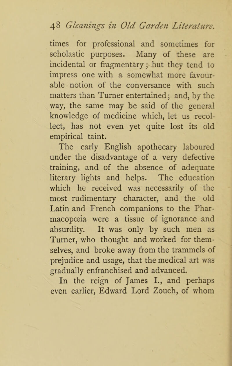 times for professional and sometimes for scholastic purposes. Many of these are incidental or fragmentary; but they tend to impress one with a somewhat more favour- able notion of the conversance with such matters than Turner entertained; and, by the way, the same may be said of the general knowledge of medicine which, let us recol- lect, has not even yet quite lost its old empirical taint. The early English apothecary laboured under the disadvantage of a very defective training, and of the absence of adequate literary lights and helps. The education which he received was necessarily of the most rudimentary character, and the old Latin and French companions to the Phar- macopoeia were a tissue of ignorance and absurdity. It was only by such men as Turner, who thought and worked for them- selves, and broke away from the trammels of prejudice and usage, that the medical art was gradually enfranchised and advanced. In the reign of James I., and perhaps even earlier, Edward Lord Zouch, of whom