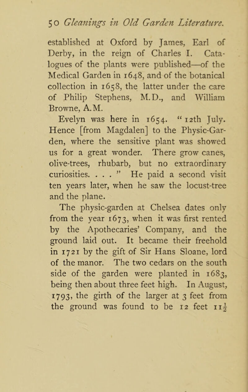 established at Oxford by James, Earl of Derby, in the reign of Charles 1. Cata- logues of the plants were published—of the Medical Garden in 1648, and of the botanical collection in 1658, the latter under the care of Philip Stephens, M.D., and William Browne, A.M. Evelyn was here in 1654. “ 12th July. Hence [from Magdalen] to the Physic-Gar- den, where the sensitive plant was showed us for a great wonder. There grow canes, olive-trees, rhubarb, but no extraordinary curiosities. ...” He paid a second visit ten years later, when he saw the locust-tree and the plane. The physic-garden at Chelsea dates only from the year 1673, when it was first rented by the Apothecaries’ Company, and the ground laid out. It became their freehold in 1721 by the gift of Sir Hans Sloane, lord of the manor. The two cedars on the south side of the garden were planted in 1683, being then about three feet high. In August, 1793, the girth of the larger at 3 feet from the ground was found to be 12 feet ii|