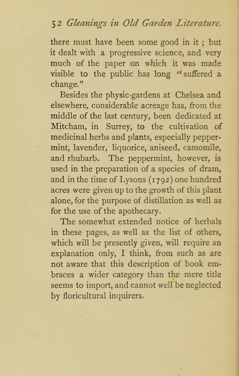 there must have been some good in it ; but it dealt with a progressive science, and very much of the paper on which it was made visible to the public has long “suffered a change.” Besides the physic-gardens at Chelsea and elsewhere, considerable acreage has, from the middle of the last century, been dedicated at Mitcham, in Surrey, to the cultivation of medicinal herbs and plants, especially pepper- mint, lavender, liquorice, aniseed, camomile, and rhubarb. The peppermint, however, is used in the preparation of a species of dram, and in the time of Lysons (1792) one hundred acres were given up to the growth of this plant alone, for the purpose of distillation as well as for the use of the apothecary. The somewhat extended notice of herbals in these pages, as well as the list of others, which will be presently given, will require an explanation only, I think, from such as are not aware that this description of book em- braces a wider category than the mere title seems to import, and cannot well be neglected by floricultural inquirers.