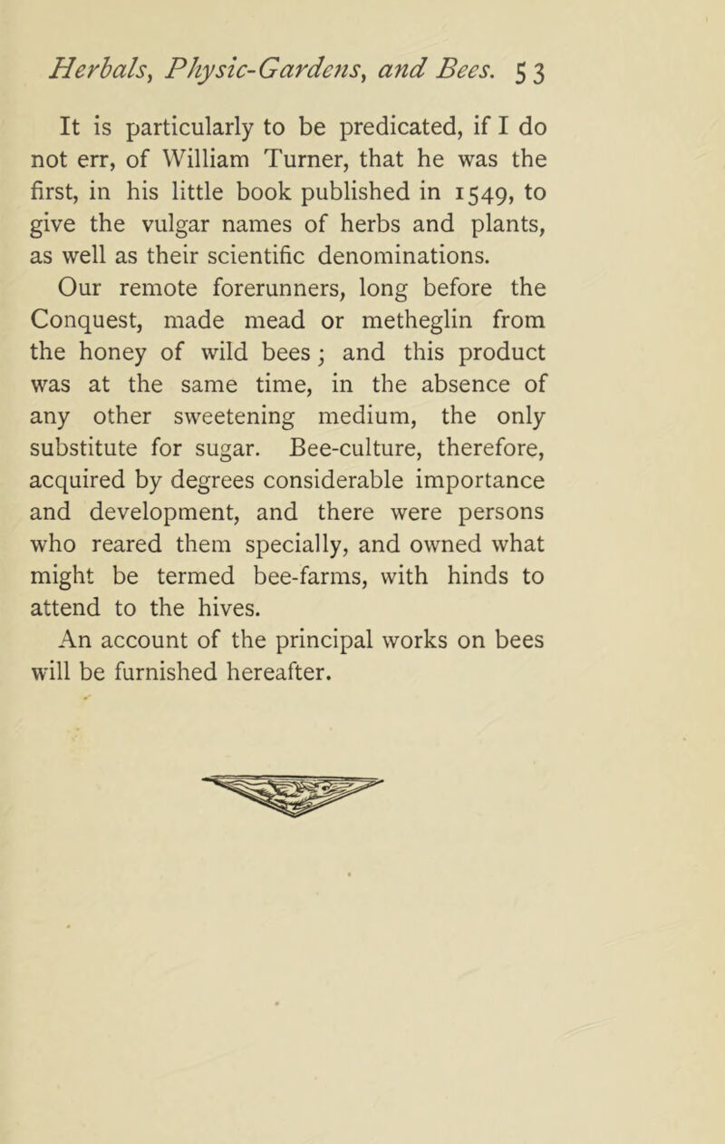 It is particularly to be predicated, if I do not err, of William Turner, that he was the first, in his little book published in 1549, to give the vulgar names of herbs and plants, as well as their scientific denominations. Our remote forerunners, long before the Conquest, made mead or metheglin from the honey of wild bees; and this product was at the same time, in the absence of any other sweetening medium, the only substitute for sugar. Bee-culture, therefore, acquired by degrees considerable importance and development, and there were persons who reared them specially, and owned what might be termed bee-farms, with hinds to attend to the hives. An account of the principal works on bees will be furnished hereafter.