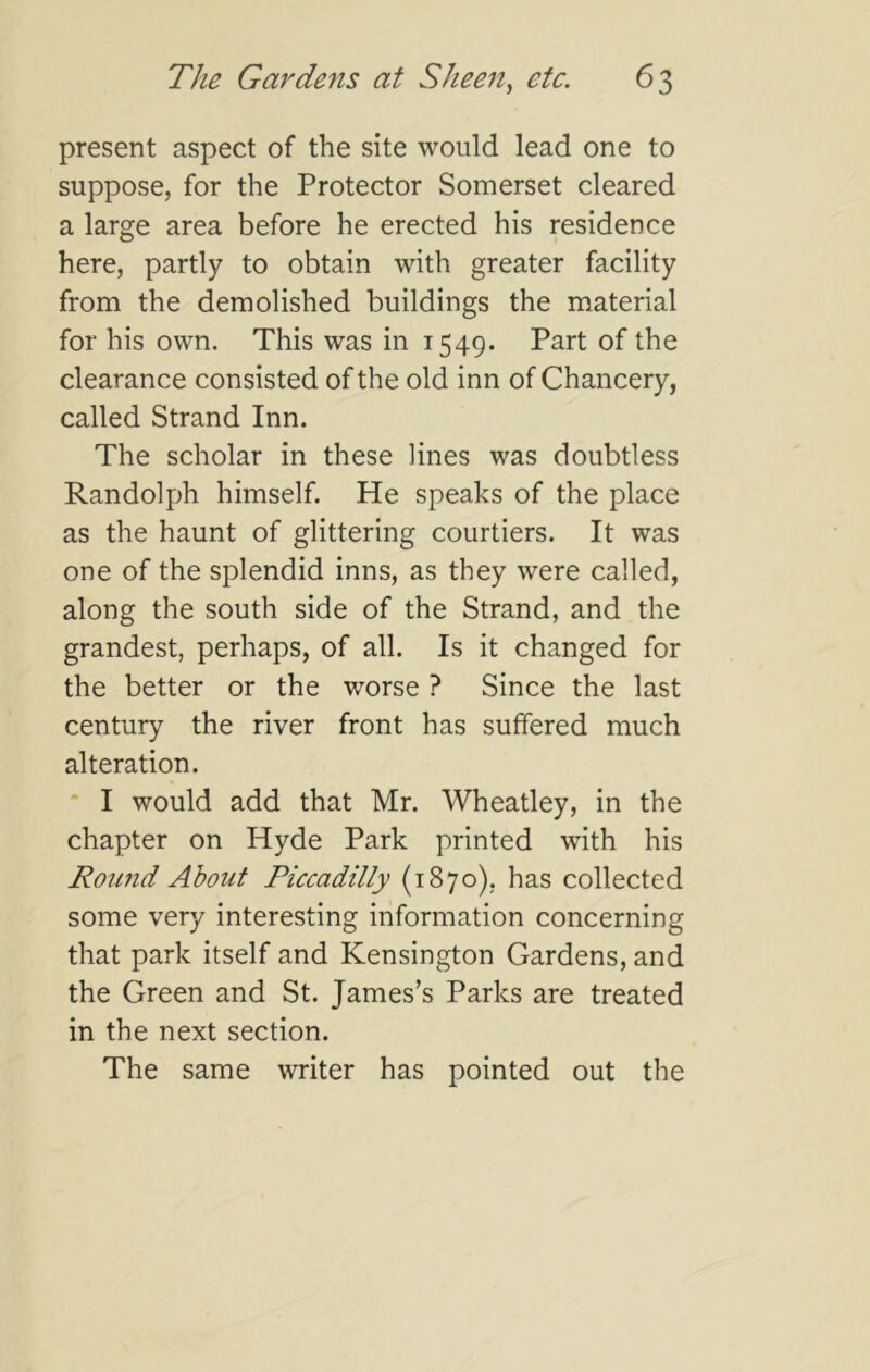 present aspect of the site would lead one to suppose, for the Protector Somerset cleared a large area before he erected his residence here, partly to obtain with greater facility from the demolished buildings the material for his own. This was in 1549. Part of the clearance consisted of the old inn of Chancery, called Strand Inn. The scholar in these lines was doubtless Randolph himself. He speaks of the place as the haunt of glittering courtiers. It was one of the splendid inns, as they were called, along the south side of the Strand, and the grandest, perhaps, of all. Is it changed for the better or the worse ? Since the last century the river front has suffered much alteration. “ I would add that Mr. Wheatley, in the chapter on Hyde Park printed with his Round About Piccadilly (1870), has collected some very interesting information concerning that park itself and Kensington Gardens, and the Green and St. James’s Parks are treated in the next section. The same writer has pointed out the