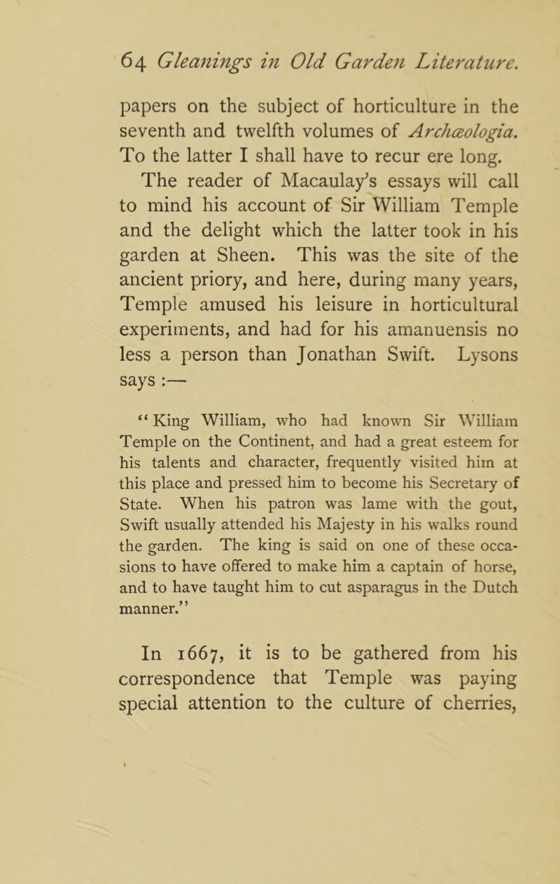 papers on the subject of horticulture in the seventh and twelfth volumes of Archceologia. To the latter I shall have to recur ere long. The reader of Macaulay’s essays will call to mind his account of Sir William Temple and the delight which the latter took in his garden at Sheen. This was the site of the ancient priory, and here, during many years. Temple amused his leisure in horticultural experiments, and had for his amanuensis no less a person than Jonathan Swift. Lysons says :— “King William, who had known Sir William Temple on the Continent, and had a great esteem for his talents and character, frequently visited him at this place and pressed him to become his Secretary of State. When his patron was lame with the gout, Swift usually attended his Majesty in his walks round the garden. The king is said on one of these occa- sions to have offered to make him a captain of horse, and to have taught him to cut asparagus in the Dutch manner.” In 1667, it is to be gathered from his correspondence that Temple was paying special attention to the culture of cherries.