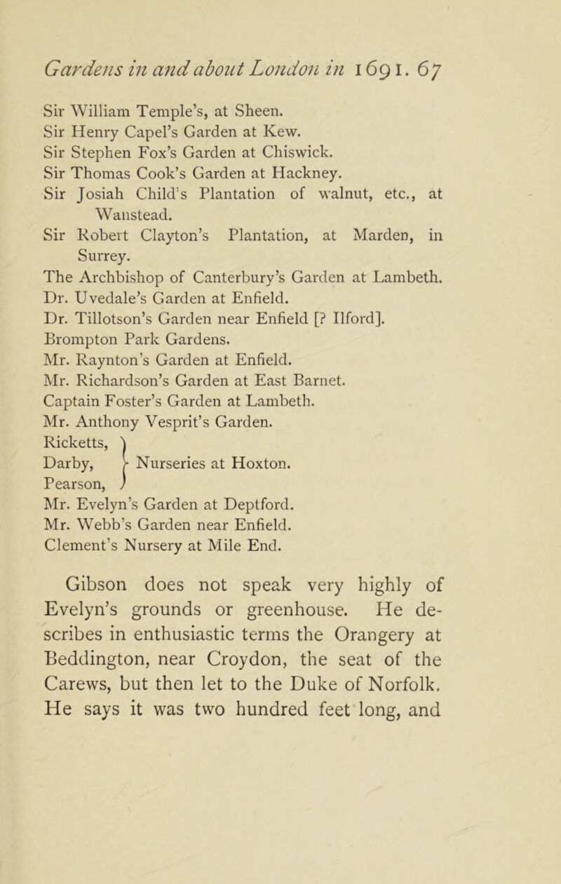 Sir William Temple’s, at Sheen. Sir Henry Capel’s Garden at Kew. Sir Stephen Fox’s Garden at Chiswick. Sir Thomas Cook’s Garden at Hackney. Sir Josiah Child’s Plantation of walnut, etc., at Wanstead. Sir Robert Clayton’s Plantation, at Marden, in Surrey. The Archbishop of Canterbury’s Garden at Lambeth. Dr. Uvedale’s Garden at Enfield. Dr. Tillotson’s Garden near Enfield [? Ilford]. Brompton Park Gardens. Mr. Raynton’s Garden at Enfield. Mr. Richardson’s Garden at East Barnet. Captain Foster’s Garden at Lambeth. Mr. Anthony Vesprit’s Garden. Ricketts, Darby, Pearson, ) Mr. Evelyn’s Garden at Deptford. Mr. Webb’s Garden near Enfield. Clement’s Nursery at Mile End. Gibson does not speak very highly of Evelyn’s grounds or greenhouse. He de- scribes in enthusiastic terms the Orangery at Beddington, near Croydon, the seat of the Carews, but then let to the Duke of Norfolk. He says it was two hundred feet’long, and