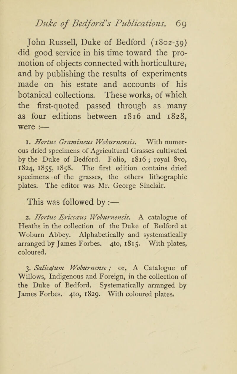 John Russell, Duke of Bedford (1802-39) did good service in his time toward the pro- motion of objects connected with horticulture, and by publishing the results of experiments made on his estate and accounts of his botanical collections. These works, of which the first-quoted passed through as many as four editions between 1816 and 1828, were :— 1. Hortus Gramineus Woburnensis. With numer- ous dried specimens of Agricultural Grasses cultivated by the Duke of Bedford. Folio, i8i6 ; royal 8vo, 1824, 1855, 1858. The first edition contains dried specimens of the grasses, the others lithographic plates. The editor was Mr. George Sinclair. This was followed by :— 2. Hortus Ericcceus Woburnensis. A catalogue of Heaths in the collection of the Duke of Bedford at Woburn Abbey. Alphabetically and systematically arranged by James Forbes. 410,1815. With plates, coloured. 3. Salic^um Woburnense; or, A Catalogue of Willows, Indigenous and Foreign, in the collection of the Duke of Bedford. Systematically arranged by James Forbes. 4to, 1829. With coloured plates.