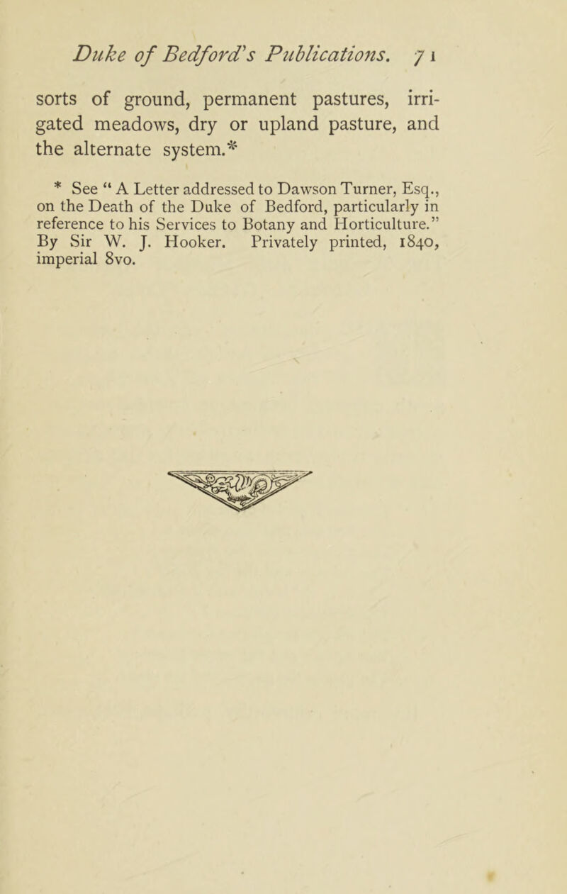 sorts of ground, permanent pastures, irri- gated meadows, dry or upland pasture, and the alternate system.^' * See “ A Letter addressed to Dawson Turner, Esq., on the Death of the Duke of Bedford, particularly in reference to his Services to Botany and Horticulture.” By Sir W. J. Hooker. Privately printed, 1840, imperial 8vo.