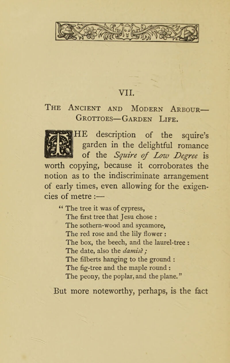 The Ancient and Modern Arbour— Grottoes—Garden Life. HE description of the squire’s garden in the delightful romance of the Squire of Low Degree is worth copying, because it corroborates the notion as to the indiscriminate arrangement of early times, even allowing for the exigen- cies of metre:— “ The tree it was of cypress. The first tree that Jesu chose : The sothern-wood and sycamore. The red rose and the lily flower : The box, the beech, and the laurel-tree ; The date, also the damisl; The filberts hanging to the ground : The fig-tree and the maple round ; The peony, the poplar, and the plane. ” But more noteworthy, perhaps, is the fact