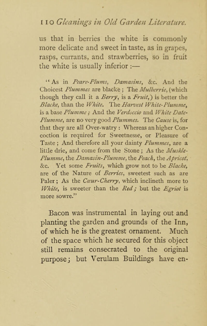 us that in berries the white is commonly more delicate and sweet in taste, as in grapes, rasps, currants, and strawberries, so in fruit the white is usually inferior :— “As in Peare-Plums, Dantasins, &c. And the Choicest Plummes are blacke ; The Mulberrie, (which though they call it a Berry, is a Fruit,') is better the Blacke, than the White, Wq Harvest White-Plumme, is a base Pliim77ie; And the Verduccio and White Date- Phi7nme, are no very good Plu7nmes. The Cause is, for that they are all Over-watry : Whereas an higher Con- coction is required for Sweetnesse, or Pleasure of Taste ; And therefore all your dainty Plummes, are a little drie, and come from the Stone ; As the Muskle- Plu77i77ie, the Da7nasin-Plu77ime, the Peach, the Apricot, &c. Yet some Frtiits, which grow not to be Blacke, are of the Nature of BeT^ies, sweetest such as are Paler ; As the Coeur-Cherry, which inclineth more to White, is sweeter than the Red; but the Egriot is more sowre.” Bacon was instrumental in laying out and planting the garden and grounds of the Inn, of which he is the greatest ornament. Much of the space which he secured for this object still remains consecrated to the original purpose; but Verulam Buildings have en-