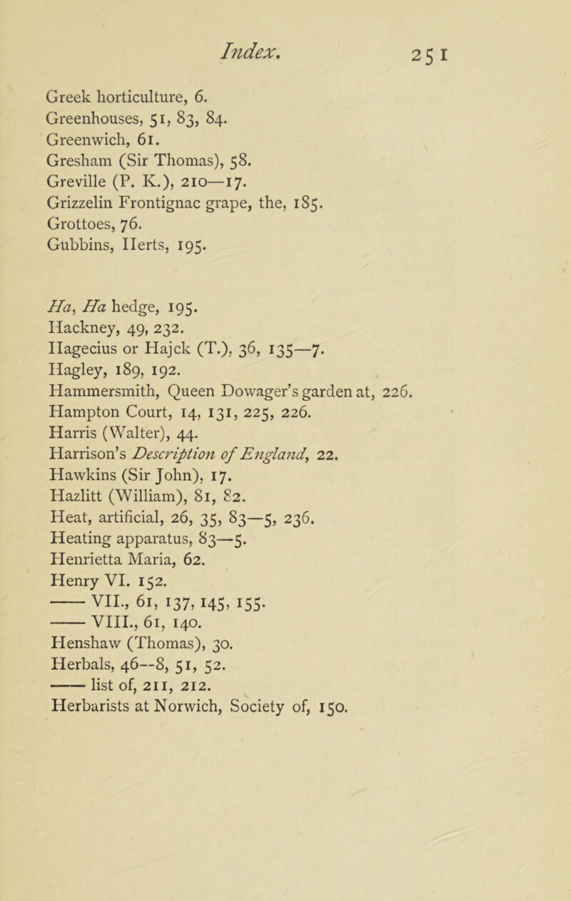 Greek horticulture, 6. Gi'eenhouses, 51, 83, 84. Greenwich, 61. Gresham (Sir Thomas), 58. Greville (P. K,), 210—17. Grizzelin Frontignac grape, the, 185. Grottoes, 76. Gubbins, Herts, 195. Ha, Ha hedge, 195. Hackney, 49, 232. Hagecius or Hajck (T.), 36, 135—7. Hagley, 189, 192. Hammersmith, Queen Dowager’s garden at, 226. Hampton Court, 14, 131, 225, 226. Harris (Walter), 44. Harrison’s Description of Engla7id, 22. Hawkins (Sir John), 17. Hazlitt (William), 81, 82. Heat, artificial, 26, 35, 83—5, 236. Heating apparatus, 83—5. Henrietta Maria, 62. Henry VI. 152. VIL, 61, 137, 145, 155. VIIL, 61, 140. Henshaw (Thomas), 30. Herbals, 46—8, 51, 52. list of, 211, 212, Herbarists at Norwich, Society of, 150.