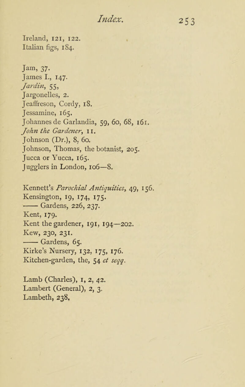 Ireland, 121, 122. Italian figs, 184. Jam, 37. James I., 147. Jar din, 55, Jargonelles, 2. Jeaffreson, Cordy, 18. Jessamine, 165. Johannes de Garlandia, 59, 60, 68, i6r. John the Gardener, 11. Johnson (Dr.), 8, 60. Johnson, Thomas, the botanist, 205. Jucca or Yucca, 165. Jugglers in London, 106—8. Kennett’s Parochial Antiquities, 49, 156. Kensington, 19, 174, 175. Gardens, 226, 237. Kent, 179. Kent the gardener, 191, 194—202. Kew, 230, 231. Gardens, 65. Kirke’s Nursery, 132, 175, 176. Kitchen-garden, the, 54 et seqq. Lamb (Charles), i, 2, 42, Lambert (General), 2, 3. Lambeth, 238.