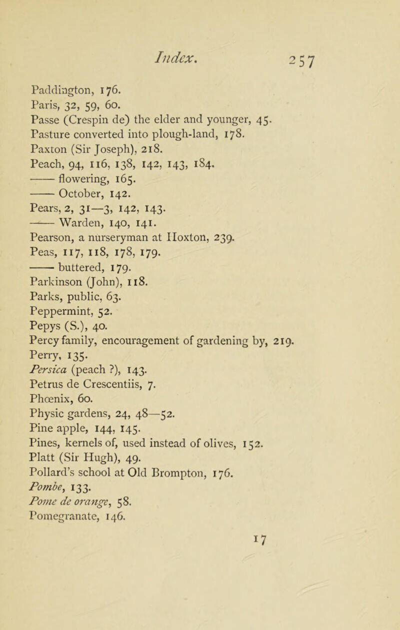 Paddington, 176. Paris, 32, 59, 60. Passe (Crespin de) the elder and younger, 45. Pasture converted into plough-land, 178. Paxton (Sir Joseph), 218. Peach, 94, 116, 138, 142, 143, 184, flowering, 165. October, 142. Pears, 2, 31—3, 142, 143- Warden, 140, 141. Pearson, a nurseryman at Iloxlon, 239. Peas, 117, 118, 178, 179. buttered, 179. Parkinson (John), 118. Parks, public, 63. Peppermint, 52. Pepys (S.), 40- Percy family, encouragement of gardening by, 219. Perry, 135. Persica (peach ?), 143. Petrus de Crescentiis, 7. Phoenix, 60. Physic gardens, 24, 48—52. Pine apple, 144, 145. Pines, kernels of, used instead of olives, 152. Platt (Sir Hugh), 49. Pollard’s school at Old Brompton, 176. Pombe, 133. Pome de orange^ 58. Pomegranate, 146. 17