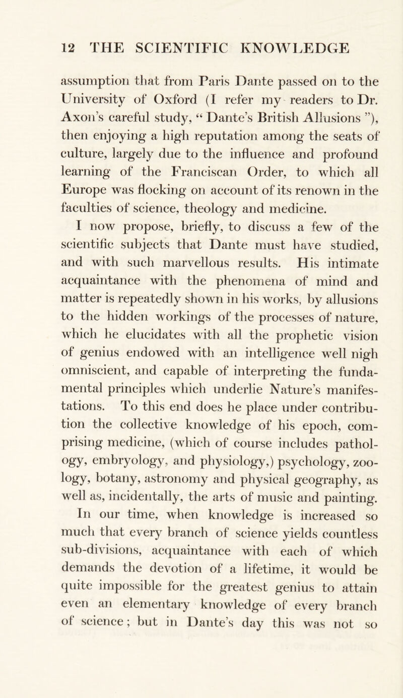 assumption that from Paris Dante passed on to the University of Oxford (I refer my readers to Dr. Axon’s careful study, ‘‘ Dante’s British Allusions ”), then enjoying a high reputation among the seats of culture, largely due to the influence and profound learning of the Franciscan Order, to which all Europe was flocking on account of its renown in the faculties of science, theology and medicine. I now propose, briefly, to discuss a few of the scientiflc subjects that Dante must have studied, and with such marvellous results. His intimate acquaintance with the phenomena of mind and matter is repeatedly shown in his works, by allusions to the hidden workings of the processes of nature, which he elucidates with all the prophetic vision of genius endowed with an intelligence well nigh omniscient, and capable of interpreting the funda- mental principles which underlie Nature’s manifes- tations. To this end does he place under contribu- tion the collective knowledge of his epoch, com- prising medicine, (which of course includes pathol- ogy, embryology, and physiology,) psychology, zoo- logy, botany, astronomy and physical geography, as well as, incidentally, the arts of music and painting. In our time, when knowledge is increased so much that every branch of science yields countless sub-divisions, acquaintance with each of which demands the devotion of a lifetime, it would be quite impossible for the greatest genius to attain even an elementary knowledge of every branch of science; but in Dante’s day this was not so